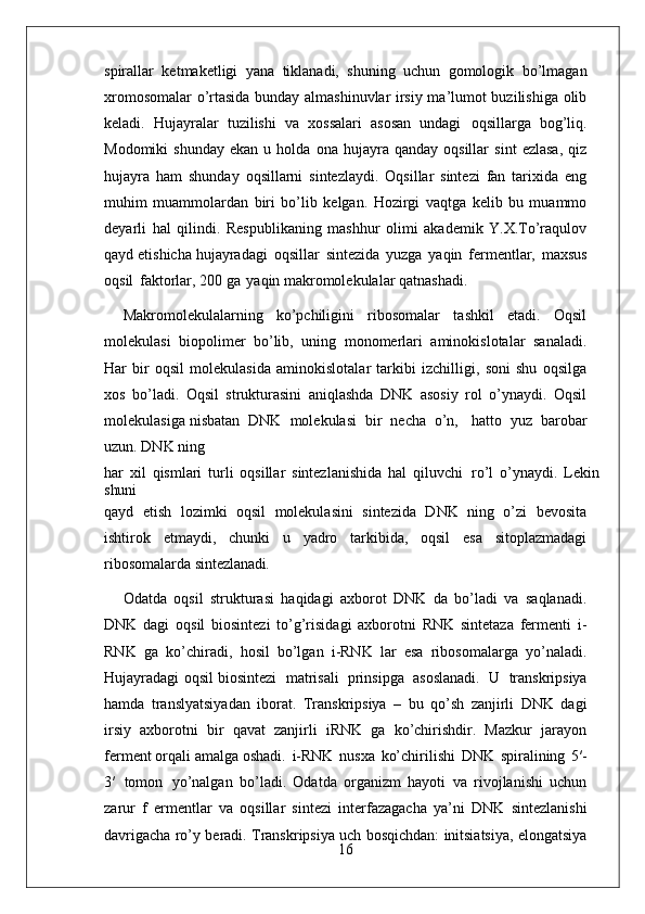 16spirallar   ketmaketligi   yana   tiklanadi,   shuning   uchun   gomologik   bo’lmagan
xromosomalar o’rtasida bunday almashinuvlar irsiy ma’lumot buzilishiga olib
keladi.   Hujayralar   tuzilishi   va   xossalari   asosan   undagi   oqsillarga   bog’liq.
Modomiki   shunday   ekan   u  holda   ona  hujayra   qanday  oqsillar   sint   ezlasa,   qiz
hujayra   ham   shunday   oqsillarni   sintezlaydi.   Oqsillar   sintezi   fan   tarixida   eng
muhim   muammolardan   biri   bo’lib   kelgan.   Hozirgi   vaqtga   kelib   bu   muammo
deyarli   hal   qilindi.   Respublikaning   mashhur   olimi   akademik   Y.X.To’raqulov
qayd etishicha hujayradagi   oqsillar   sintezida   yuzga   yaqin   fermentlar,   maxsus
oqsil   faktorlar, 200 ga   yaqin makromolekulalar qatnashadi.
Makromolekulalarning   ko’pchiligini   ribosomalar   tashkil   etadi.   Oqsil
molekulasi   biopolimer   bo’lib,   uning   monomerlari   aminokislotalar   sanaladi.
Har   bir   oqsil   molekulasida   aminokislotalar   tarkibi   izchilligi,   soni   shu   oqsilga
xos   bo’ladi.   Oqsil   strukturasini   aniqlashda   DNK   asosiy   rol   o’ynaydi.   Oqsil
molekulasiga nisbatan   DNK   molekulasi   bir   necha   o’n,     hatto   yuz   barobar
uzun. DNK ning
har   xil   qismlari   turli   oqsillar   sintezlanishida   hal   qiluvchi   ro’l   o’ynaydi.   Lekin
shuni
qayd   etish   lozimki   oqsil   molekulasini   sintezida   DNK   ning   o’zi   bevosita
ishtirok   etmaydi,   chunki   u   yadro   tarkibida,   oqsil   esa   sitoplazmadagi
ribosomalarda  sintezlanadi.
Odatda   oqsil   strukturasi   haqidagi   axborot   DNK   da   bo’ladi   va   saqlanadi.
DNK   dagi   oqsil   biosintezi   to’g’risidagi   axborotni   RNK   sintetaza   fermenti   i-
RNK   ga   ko’chiradi,   hosil   bo’lgan   i-RNK   lar   esa   ribosomalarga   yo’naladi.
Hujayradagi oqsil biosintezi   matrisali   prinsipga   asoslanadi.   U   transkripsiya
hamda   translyatsiyadan   iborat.   Transkripsiya   –   bu   qo’sh   zanjirli   DNK   dagi
irsiy   axborotni   bir   qavat   zanjirli   iRNK   ga   ko’chirishdir.   Mazkur   jarayon
ferment orqali amalga oshadi.   i-RNK   nusxa   ko’chirilishi   DNK   spiralining   5′-
3′   tomon   yo’nalgan   bo’ladi.   Odatda   organizm   hayoti   va   rivojlanishi   uchun
zarur   f   ermentlar   va   oqsillar   sintezi   interfazagacha   ya’ni   DNK   sintezlanishi
davrigacha ro’y beradi. Transkripsiya uch bosqichdan: initsiatsiya, elongatsiya 