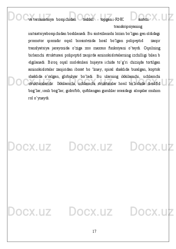 17va terminatsiya   bosqichidan       tashkil       topgan.i-RNK sintezi
transkripsiyaning
initsiatsiyabosqichidan boshlanadi. Bu sintezlanishi lozim bo’lgan gen oldidagi
promotor   qismidir   oqsil   biosintezida   hosil   bo’lgan   polipeptid     zanjir
translyatsiya   jarayonida   o’ziga   xos   maxsus   funksiyani   o’taydi.   Oqsilning
birlamchi  strukturasi  polipeptid zanjirda aminokislotalarning izchilligi  bilan b
elgilanadi.   Biroq   oqsil   molekulasi   hujayra   ichida   to’g’ri   chiziqda   tortilgan
aminokislotalar   zanjiridan   iborat   bo   ‘lmay,   spiral   shaklida   buralgan,   koptok
shaklida   o’ralgan,   globulyar   bo’ladi.   Bu   ularning   ikkilamchi,   uchlamchi
strukturalaridir.   Ikkilamchi,   uchlamchi   strukturalar   hosil   bo’lishida   disulfid
bog’lar, ionli bog’lar, gidrofob, qutblangan guruhlar orasidagi   aloqalar muhim
rol o’ynaydi. 