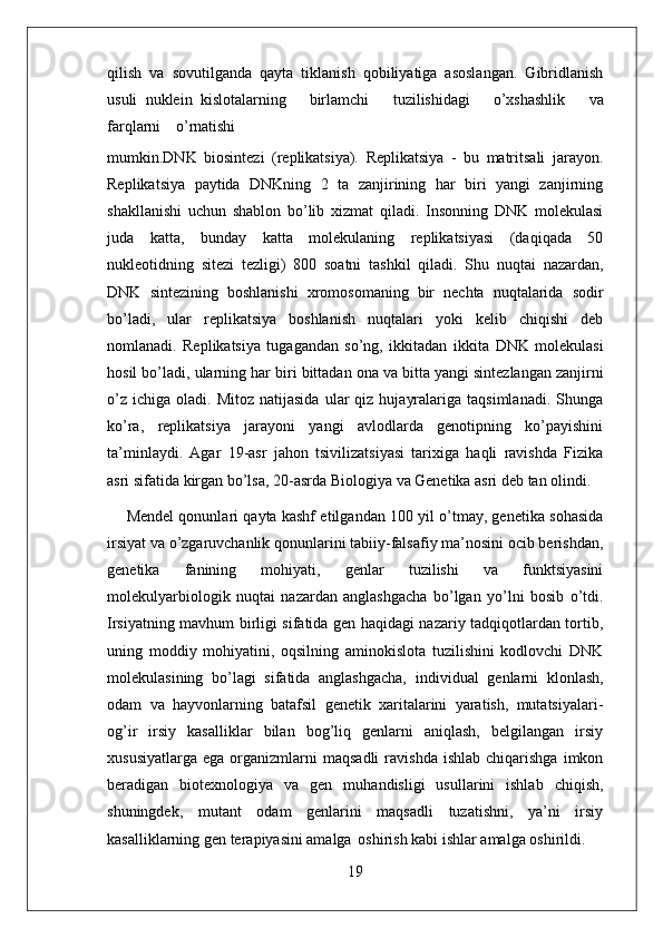 19qilish   va   sovutilganda   qayta   tiklanish   qobiliyatiga   asoslangan.   Gibridlanish
usuli   nuklein   kislotalarning     birlamchi     tuzilishidagi     o’xshashlik     va
farqlarni     o’rnatishi 
mumkin.DNK   biosintezi   (replikatsiya).   Replikatsiya   -   bu   matritsali   jarayon.
Replikatsiya   paytida   DNKning   2   ta   zanjirining   har   biri   yangi   zanjirning
shakllanishi   uchun   shablon   bo’lib   xizmat   qiladi.   Insonning   DNK   molekulasi
juda   katta,   bunday   katta   molekulaning   replikatsiyasi   (daqiqada   50
nukleotidning   sitezi   tezligi)   800   soatni   tashkil   qiladi.   Shu   nuqtai   nazardan,
DNK   sintezining   boshlanishi   xromosomaning   bir   nechta   nuqtalarida   sodir
bo’ladi,   ular   replikatsiya   boshlanish   nuqtalari   yoki   kelib   chiqishi   deb
nomlanadi.   Replikatsiya   tugagandan   so’ng,   ikkitadan   ikkita   DNK   molekulasi
hosil   bo’ladi,   ularning   har   biri   bittadan   ona   va   bitta yangi sintezlangan zanjirni
o’z   ichiga  oladi.  Mitoz  natijasida   ular   qiz   hujayralariga  taqsimlanadi.   Shunga
ko’ra,   replikatsiya   jarayoni   yangi   avlodlarda   genotipning   ko’payishini
ta’minlaydi.   Agar   19-asr   jahon   tsivilizatsiyasi   tarixiga   haqli   ravishda   Fizika
asri   sifatida   kirgan   bo’lsa,   20-asrda   Biologiya   va   Genetika   asri   deb   tan   olindi.
Mendel qonunlari qayta kashf etilgandan 100 yil o’tmay, genetika sohasida
irsiyat va o’zgaruvchanlik qonunlarini tabiiy-falsafiy ma’nosini ocib berishdan,
genetika   fanining   mohiyati,   genlar   tuzilishi   va   funktsiyasini
molekulyarbiologik   nuqtai   nazardan   anglashgacha   bo’lgan   yo’lni   bosib   o’tdi.
Irsiyatning   mavhum   birligi sifatida gen haqidagi nazariy tadqiqotlardan tortib,
uning   moddiy   mohiyatini,   oqsilning   aminokislota   tuzilishini   kodlovchi   DNK
molekulasining   bo’lagi   sifatida   anglashgacha,   individual   genlarni   klonlash,
odam   va   hayvonlarning   batafsil   genetik   xaritalarini   yaratish,   mutatsiyalari-
og’ir   irsiy   kasalliklar   bilan   bog’liq   genlarni   aniqlash,   belgilangan   irsiy
xususiyatlarga   ega  organizmlarni  maqsadli   ravishda  ishlab   chiqarishga  imkon
beradigan   biotexnologiya   va   gen   muhandisligi   usullarini   ishlab   chiqish,
shuningdek,   mutant   odam   genlarini   maqsadli   tuzatishni,   ya’ni   irsiy
kasalliklarning gen terapiyasini amalga   oshirish kabi ishlar amalga oshirildi.