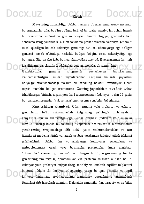 2Kirish
Mavzuning dolzarbligi.   Ushbu  mavzuni   o’rganishning  asosiy  maqsadi,
bu organizmlar bilar bog’liq bo’lgan turli xil tajribalar, amalyotlar uchun hamda
bu   organiznlar   ishtirokida   gen   injineriyasi,   biotexnologiya,   genomika   kabi
sohalarda keng qollaniladi. Ushbu sohalarda prokariotlardan bakteriya genomini
misol   qiladigan   bo’lsak   bakteriya   genoimga   turli   xil   ahamiyatga   ega   bo’lgan
genlarni   kiritib   o’zimizga   kerkakli   bo’lgan   belgini   olish   imkoniyatiga   ega
bo’lamiz.  Shu  va  shu   kabi  boshqa   ahamyatlari   mavjud,  Buorganizmlardan   turli
kasalliklarni davolashda foydalaniladigon antibiotiklar olish mumkin
Genetikachilar   genning   sitogenetik   joylashuvini   tavsiflashning
standartlashtirilgan   usulidan   foydalanadilar.   Ko’pgina   hollarda,   joylashuv
bo’yalgan   xromosomadagi   ma’lum   bir   bandning   holatini   tavsiflaydi:   Genni
topish   mumkin   bo’lgan   xromosoma.   Genning   joylashishini   tavsiflash   uchun
ishlatiladigan birinchi raqam yoki harf xromosomani ifodalaydi. 1 dan 22 gacha
bo’lgan xromosomalar (autosomalar) xromosoma soni bilan belgilanadi.
Kurs   ishining   ahamiyati.   Odam   genomi   yoki   prokariot   va   eukariot
genomlarini   to’liq   sekvenirlashda   kelgusidagi   patologik   mutatsiyalarni
aniqlashda   muhim   ahamiyatga   ega.   Bunga   o’xshash   judayam   ko’p   misollar
mavjud.   Hozirgi   kunda   bu   sohaning   rivojlanishi   o’z   navbatida   bioinformatika
yonalishining   rivojlanishiga   olib   keldi-   ya’ni   makromolekulalar   va   ular
tizimlarini  modellashtirish va texnik usublar yordamida tadqiqot qilish ishlarini
jadallashtirdi.   Ushbu   fan   yo’nalishlariga   kompyuter   genomikasi   va
metobolonomika   kiradi   yoki   boshqacha   proteomika   fanini   anglatadi.
"Genomika"   atamasi   genom   so’zidan   olingan   bo’lib,   organizmning   barcha
genlarining   umumiyligi,   "proteomika"   esa   proteom   so’zidan   olingan   bo’lib,
eukaryot   yoki   prokaryot   hujayrasidagi   tarkibiy   va   katalitik   oqsillar   to’plamini
bildiradi.   Ikkala   fan   hujayra   bilogiyasiga   yaqin   bo’lgan   genetika   va   oqsil
kimyosi   fanlarining   rivojlanishining   zamonaviy   bosqichining   terminologik
formulasi deb hisoblash mumkin. Kelajakda genomika fani taraqqiy etishi bilan 