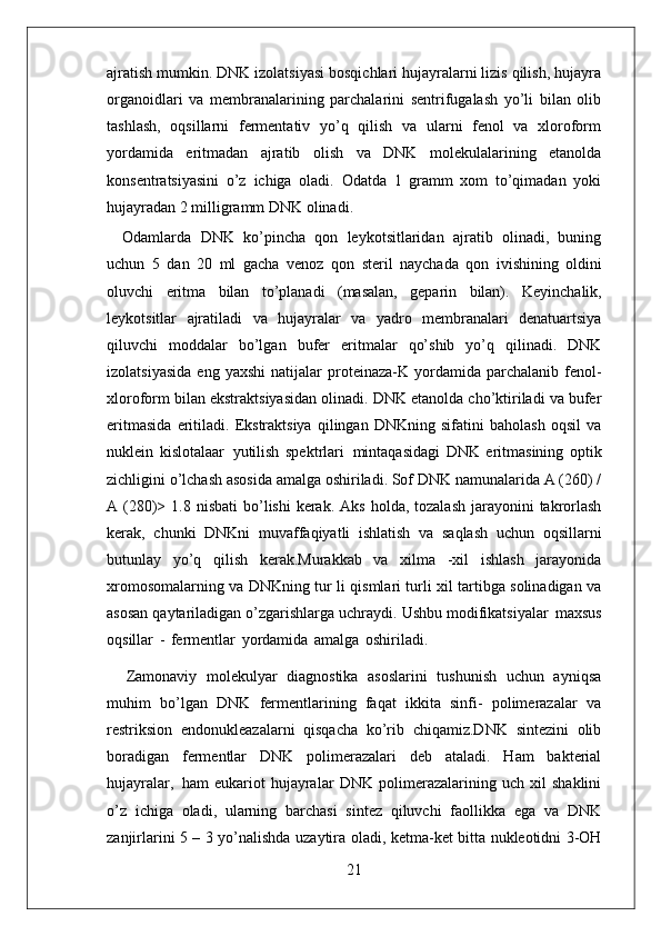 21ajratish mumkin. DNK izolatsiyasi bosqichlari hujayralarni lizis qilish, hujayra
organoidlari   va   membranalarining   parchalarini   sentrifugalash   yo’li   bilan   olib
tashlash,   oqsillarni   fermentativ   yo’q   qilish   va   ularni   fenol   va   xloroform
yordamida   eritmadan   ajratib   olish   va   DNK   molekulalarining   etanolda
konsentratsiyasini   o’z   ichiga   oladi.   Odatda   1   gramm   xom   to’qimadan   yoki
hujayradan 2 milligramm DNK olinadi.
Odamlarda   DNK   ko’pincha   qon   leykotsitlaridan   ajratib   olinadi,   buning
uchun   5   dan   20   ml   gacha   venoz   qon   steril   naychada   qon   ivishining   oldini
oluvchi   eritma   bilan   to’planadi   (masalan,   geparin   bilan).   Keyinchalik,
leykotsitlar   ajratiladi   va   hujayralar   va   yadro   membranalari   denatuartsiya
qiluvchi   moddalar   bo’lgan   bufer   eritmalar   qo’shib   yo’q   qilinadi.   DNK
izolatsiyasida   eng  yaxshi   natijalar   proteinaza-K   yordamida   parchalanib   fenol-
xloroform bilan ekstraktsiyasidan olinadi. DNK etanolda cho’ktiriladi va bufer
eritmasida   eritiladi.   Ekstraktsiya   qilingan   DNKning   sifatini   baholash   oqsil   va
nuklein   kislotalaar   yutilish   spektrlari   mintaqasidagi   DNK   eritmasining   optik
zichligini o’lchash asosida amalga oshiriladi. Sof DNK namunalarida A (260) /
A (280)>  1.8 nisbati  bo’lishi   kerak.  Aks  holda,  tozalash  jarayonini  takrorlash
kerak,   chunki   DNKni   muvaffaqiyatli   ishlatish   va   saqlash   uchun   oqsillarni
butunlay   yo’q   qilish   kerak.Murakkab   va   xilma   -xil   ishlash   jarayonida
xromosomalarning va DNKning tur li qismlari turli xil tartibga solinadigan va
asosan qaytariladigan o’zgarishlarga uchraydi. Ushbu modifikatsiyalar   maxsus
oqsillar   -   fermentlar   yordamida   amalga   oshiriladi.
Zamonaviy   molekulyar   diagnostika   asoslarini   tushunish   uchun   ayniqsa
muhim   bo’lgan   DNK   fermentlarining   faqat   ikkita   sinfi-   polimerazalar   va
restriksion   endonukleazalarni   qisqacha   ko’rib   chiqamiz.DNK   sintezini   olib
boradigan   fermentlar   DNK   polimerazalari   deb   ataladi.   Ham   bakterial
hujayralar,   ham   eukariot   hujayralar   DNK   polimerazalarining   uch   xil   shaklini
o’z   ichiga   oladi,   ularning   barchasi   sintez   qiluvchi   faollikka   ega   va   DNK
zanjirlarini 5 – 3 yo’nalishda   uzaytira   oladi,   ketma-ket   bitta   nukleotidni   3-OH 