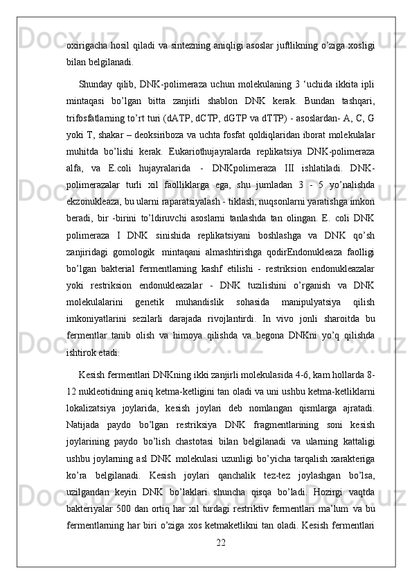 22oxirigacha   hosil   qiladi va sintezning aniqligi asoslar  juftlikning o’ziga xosligi
bilan belgilanadi.
Shunday   qilib,   DNK-polimeraza   uchun   molekulaning   3   ‘uchida   ikkita   ipli
mintaqasi   bo’lgan   bitta   zanjirli   shablon   DNK   kerak.   Bundan   tashqari,
trifosfatlarning to’rt turi (dATP, dCTP, dGTP va dTTP) - asoslardan- A, C, G
yoki T, shakar – deoksiriboza va uchta fosfat qoldiqlaridan iborat molekulalar
muhitda   bo’lishi   kerak.   Eukariothujayralarda   replikatsiya   DNK-polimeraza
alfa,   va   E.coli   hujayralarida   -   DNKpolimeraza   III   ishlatiladi.   DNK-
polimerazalar   turli   xil   faolliklarga   ega,   shu   jumladan   3   -   5   yo’nalishda
ekzonukleaza, bu ularni raparatsiyalash - tiklash, nuqsonlarni yaratishga imkon
beradi,   bir   -birini   to’ldiruvchi   asoslarni   tanlashda   tan   olingan.   E.   coli   DNK
polimeraza   I   DNK   sinishida   replikatsiyani   boshlashga   va   DNK   qo’sh
zanjiridagi   gomologik   mintaqani   almashtirishga   qodirEndonukleaza   faolligi
bo’lgan   bakterial   fermentlarning   kashf   etilishi   -   restriksion   endonukleazalar
yoki   restriksion   endonukleazalar   -   DNK   tuzilishini   o’rganish   va   DNK
molekulalarini   genetik   muhandislik   sohasida   manipulyatsiya   qilish
imkoniyatlarini   sezilarli   darajada   rivojlantirdi.   In   vivo   jonli   sharoitda   bu
fermentlar   tanib   olish   va   himoya   qilishda   va   begona   DNKni   yo’q   qilishda
ishtirok etadi.
Kesish fermentlari DNKning ikki zanjirli molekulasida 4-6, kam hollarda 8-
12 nukleotidning aniq ketma-ketligini tan oladi va uni ushbu ketma-ketliklarni
lokalizatsiya   joylarida,   kesish   joylari   deb   nomlangan   qismlarga   ajratadi.
Natijada   paydo   bo’lgan   restriksiya   DNK   fragmentlarining   soni   kesish
joylarining   paydo   bo’lish   chastotasi   bilan   belgilanadi   va   ularning   kattaligi
ushbu   joylarning   asl   DNK   molekulasi   uzunligi   bo’yicha   tarqalish   xarakteriga
ko’ra   belgilanadi.   Kesish   joylari   qanchalik   tez-tez   joylashgan   bo’lsa,
uzilgandan   keyin   DNK   bo’laklari   shuncha   qisqa   bo’ladi.   Hozirgi   vaqtda
bakteriyalar  500 dan  ortiq har  xil  turdagi  restriktiv   fermentlari   ma’lum   va   bu
fermentlarning   har   biri   o’ziga   xos   ketmaketlikni  tan  oladi. Kesish  fermentlari 