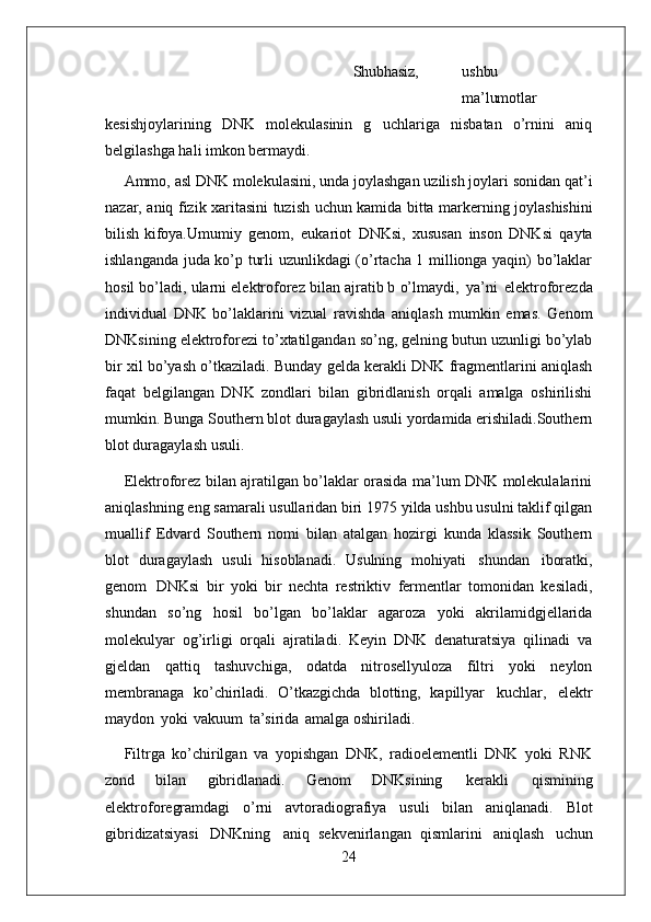 24 Shubhasiz, ushbu
ma’lumotlar
kesishjoylarining   DNK   molekulasinin   g   uchlariga   nisbatan   o’rnini   aniq
belgilashga hali imkon bermaydi.
Ammo, asl DNK molekulasini, unda joylashgan uzilish joylari sonidan qat’i
nazar,   aniq   fizik   xaritasini   tuzish   uchun   kamida   bitta   markerning   joylashishini
bilish kifoya.Umumiy   genom,   eukariot   DNKsi,   xususan   inson   DNKsi   qayta
ishlanganda juda ko’p turli uzunlikdagi (o’rtacha 1 millionga yaqin) bo’laklar
hosil bo’ladi, ularni elektroforez bilan ajratib b o’lmaydi,   ya’ni   elektroforezda
individual   DNK   bo’laklarini   vizual   ravishda   aniqlash   mumkin   emas.   Genom
DNKsining elektroforezi to’xtatilgandan so’ng, gelning butun uzunligi bo’ylab
bir xil bo’yash o’tkaziladi. Bunday gelda kerakli DNK fragmentlarini aniqlash
faqat   belgilangan   DNK   zondlari   bilan   gibridlanish   orqali   amalga   oshirilishi
mumkin. Bunga Southern blot duragaylash usuli yordamida erishiladi.Southern
blot duragaylash usuli.
Elektroforez bilan ajratilgan bo’laklar orasida ma’lum DNK molekulalarini
aniqlashning eng samarali usullaridan biri 1975 yilda ushbu usulni taklif qilgan
muallif   Edvard   Southern   nomi   bilan   atalgan   hozirgi   kunda   klassik   Southern
blot   duragaylash   usuli   hisoblanadi.   Usulning   mohiyati   shundan   iboratki,
genom   DNKsi   bir   yoki   bir   nechta   restriktiv   fermentlar   tomonidan   kesiladi,
shundan   so’ng   hosil   bo’lgan   bo’laklar   agaroza   yoki   akrilamidgjellarida
molekulyar   og’irligi   orqali   ajratiladi.   Keyin   DNK   denaturatsiya   qilinadi   va
gjeldan   qattiq   tashuvchiga,   odatda   nitrosellyuloza   filtri   yoki   neylon
membranaga   ko’chiriladi.   O’tkazgichda   blotting,   kapillyar   kuchlar,   elektr
maydon   yoki   vakuum   ta’sirida   amalga oshiriladi.
Filtrga   ko’chirilgan   va   yopishgan   DNK,   radioelementli   DNK   yoki   RNK
zond   bilan   gibridlanadi.   Genom   DNKsining   kerakli   qismining
elektroforegramdagi   o’rni   avtoradiografiya   usuli   bilan   aniqlanadi.   Blot
gibridizatsiyasi   DNKning   aniq   sekvenirlangan   qismlarini   aniqlash   uchun 