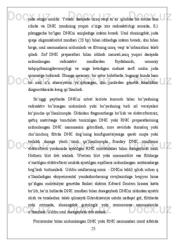 25juda   sezgir   usuldir.   Yetarli   darajada   uzoq   vaqt   ta’sir   qilishda   bir   necha   kun
ichida   va   DNK   zondining   yuqori   o’ziga   xos   radioaktivligi   asosida,   0,1
pikoggacha   bo’lgan   DNKni   aniqlashga   imkon  beradi.   Usul   shuningdek,   juda
qisqa oligonukleotid zondlari  (20 bp)  bilan ishlashga  imkon beradi, shu bilan
birga, usul namunalarni nishonlash va filtrning uzoq   vaqt   ta’sirlanishini   talab
qiladi.   Sof   DNK   preparatlari   bilan   ishlash   zarurati,aniq   yuqori   darajada
nishonlangan   radioaktiv   zondlardan   foydalanish,   umumiy
tadqiqotlaningdavomiyligi   va   unga   ketadigan   mehnat   sarfi   usulni   juda
qimmatga tushiradi. Shunga qaramay, bir qator holatlarda, bugungi kunda ham
bu   usul   o’z   ahamiyatini   yo’qotmagan,   shu   jumladan   genetik   kasalliklar
diagnostikasida keng  qo’llaniladi.
So’nggi   paytlarda   DNKni   nitrat   kislota   kumush   bilan   bo’yashning
radioaktiv   bo’lmagan   nishonlash   yoki   bo’yashning   turli   xil   versiyalari
ko’pincha   qo’llanilmoqda.   Oldindan   fragmentlarga   bo’lish   va   elektroforezsiz,
qattiq   matritsaga   tomchilab   tomizilgan   DNK   yoki   RNK   preparatlarining
nishonlangan   DNK   namunasini   gibridlash,   mos   ravishda   dumaloq   yoki
cho’zinchoq   filtrda   DNK   dog’ining   konfiguratsiyasiga   qarab   nuqta   yoki
teshikli   duraga   ylash   usuli   qo’llanilmoqda.   Bunday   DNK   zondlarini
elektroforez   yordamida   ajratilgan   RNK   molekulalari   bilan   duragaylash   usuli
Nothern   blot   deb   ataladi.   Western   blot   yoki   immunoblot   esa   filtrlarga
o’rnatilgan elektroforez usulida ajratilgan oqsillarni nishonlangan   antitanalarga
bog’lash   tushuniladi.   Ushbu  usullarning  nomi   -  DNKni   tahlil  qilish   uchun  q
o’llaniladigan   eksperimental   yondashuvlarning   rivojlanishiga   beqiyos   hissa
qo’shgan   molekulyar   genetika   fanlari   doktori   Edvard   Soutern   hissasi   katta
bo’lib,   ba’zi   hollarda   DNK   zondlari   bilan   duragaylash   DNKni oldindan ajratib
olish   va   tozalashni   talab   qilmaydi.Gibridizatsiya   uslubi   nafaqat   gel,   filtrlarda
yoki   eritmada,   shuningdek   gistologik   yoki   xromosoma   namunalarida
o’tkaziladi. Ushbu usul duragaylash deb ataladi.
Ftorxromlar   bilan   nishonlangan   DNK   yoki   RNK   namunalari   zond   sifatida 