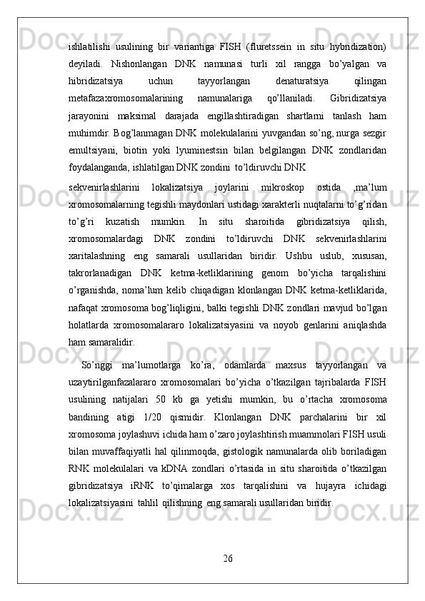 26ishlatilishi   usulining   bir   variantiga   FISH   (fluretssein   in   situ   hybridization)
deyiladi.   Nishonlangan   DNK   namunasi   turli   xil   rangga   bo’yalgan   va
hibridizatsiya   uchun   tayyorlangan   denaturatsiya   qilingan
metafazaxromosomalarining   namunalariga   qo’llaniladi.   Gibridizatsiya
jarayonini   maksimal   darajada   engillashtiradigan   shartlarni   tanlash   ham
muhimdir. Bog’lanmagan DNK molekulalarini yuvgandan so’ng, nurga sezgir
emultsiyani,   biotin   yoki   lyuminestsin   bilan   belgilangan   DNK   zondlaridan
foydalanganda, ishlatilgan DNK zondini   to’ldiruvchi DNK
sekvenirlashlarini   lokalizatsiya   joylarini   mikroskop   ostida   ,ma’lum
xromosomalarning tegishli maydonlari ustidagi xarakterli nuqtalarni to’g’ridan
to’g’ri   kuzatish   mumkin.   In   situ   sharoitida   gibridizatsiya   qilish,
xromosomalardagi   DNK   zondini   to’ldiruvchi   DNK   sekvenirlashlarini
xaritalashning   eng   samarali   usullaridan   biridir.   Ushbu   uslub,   xususan,
takrorlanadigan   DNK   ketma-ketliklarining   genom   bo’yicha   tarqalishini
o’rganishda,   noma’lum   kelib   chiqadigan   klonlangan   DNK   ketma-ketliklarida,
nafaqat xromosoma bog’liqligini, balki tegishli DNK zondlari mavjud bo’lgan
holatlarda   xromosomalararo   lokalizatsiyasini   va   noyob   genlarini   aniqlashda
ham  samaralidir.
So’nggi   ma’lumotlarga   ko’ra,   odamlarda   maxsus   tayyorlangan   va
uzaytirilganfazalararo   xromosomalari   bo’yicha   o’tkazilgan   tajribalarda   FISH
usulining   natijalari   50   kb   ga   yetishi   mumkin,   bu   o’rtacha   xromosoma
bandining   atigi   1/20   qismidir.   Klonlangan   DNK   parchalarini   bir   xil
xromosoma joylashuvi ichida ham o’zaro joylashtirish muammolari FISH usuli
bilan   muvaffaqiyatli   hal   qilinmoqda,   gistologik   namunalarda   olib   boriladigan
RNK   molekulalari   va   kDNA   zondlari   o’rtasida   in   situ   sharoitida   o’tkazilgan
gibridizatsiya   iRNK   to’qimalarga   xos   tarqalishini   va   hujayra   ichidagi
lokalizatsiyasini   tahlil   qilishning   eng samarali usullaridan biridir. 