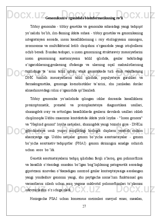 27Genomikani   o’rganishda   bioinformatikaning ro’li
Tibbiy   genomika   -   tibbiy   genetika   va   genomika   sohasidagi   yangi   tadqiqot
yo’nalishi bo’lib, ilm-fanning ikkita sohasi  - tibbiy genetika va genomikaning
integratsiyasi   asosida,   inson   kasalliklarining   i   rsiy   etiologiyasini   monogen,
xromosoma   va   multifaktorial   kelib   chiqishini   o’rganishda   yangi   istiqbollarni
ochib beradi. Bundan tashqari, u inson genomining strukturaviy xususiyatlarini
inson   genomining   anatomiyasini   tahlil   qilishda,   genlar   tarkibidagi
o’zgarishlarning,genlarning   ifodasiga   va   ularning   oqsil   mahsulotlarining
tuzilishiga   ta   ‘sirini   tahlil   qilish,   etnik   genomikada   turli   etnik   vakillarning
DNK   tuzilish   xususiyatlarini   tahlil   qilishda,   populyatsiya   guruhlari   va
farmakogenetika,   genomga   ksenobiotiklar   ta’sirini,   shu   jumladan   dorilar
almashinuvidagi rolini o’rganishda qo’llaniladi.
Tibbiy   genomika   yo’nalishida   qilingan   ishlar   doirasida   kasalliklarni
presimptomatik,   prenatal   va   preimplantatsiya   diagnostikasi   usullari,
shuningdek   irsiy   va   orttirilgan   kasalliklarda   genlarni   davolash   usullari   ishlab
chiqilmoqda.Ushbu muammo kontekstida ikkita yirik loyiha - "Inson genomi"
va "Haploid genom" loyiha natijalari, shuningdek yangi texnolo giya - DNKni
gibridizatsiya   usuli   yuqori   aniqlikdagi   biologik   chiplarni   yaratish   muhim
ahamiyatga   ega.   Ushbu   natijalar   genom   bo’yicha   assotsiatsiyalar   -   genom
bo’yicha   assotsiativ  tadqiqotlar   (PHAI)   genom   skriningini   amalga   oshirish
uchun   asos   bo ‘ldi.
Genetik assotsiatsiyalarni  tadqiq qilishdan farqli  o’laroq, gen polimorfizmi
va   kasallik   o’rtasidagi   mumkin   bo’lgan   bog’liqlikning   patogenetik   asosidagi
gipotezani   sinovdan   o’tkazadigan   nomzod   genlar   kontseptsiyasiga   asoslangan
yangi   yondashuv   genomni   yangi,   shu   paytgacha   noma’lum   funktsional   gen
variantlarini   izlash   uchun   aniq   yagona   nukleotid   polimorfizmlari   to’plamini
sekvenirlashni o’z ichiga oladi.
Hozirgacha   PSAI   uchun   konsensus   mezonlari   mavjud   emas,   masalan, 