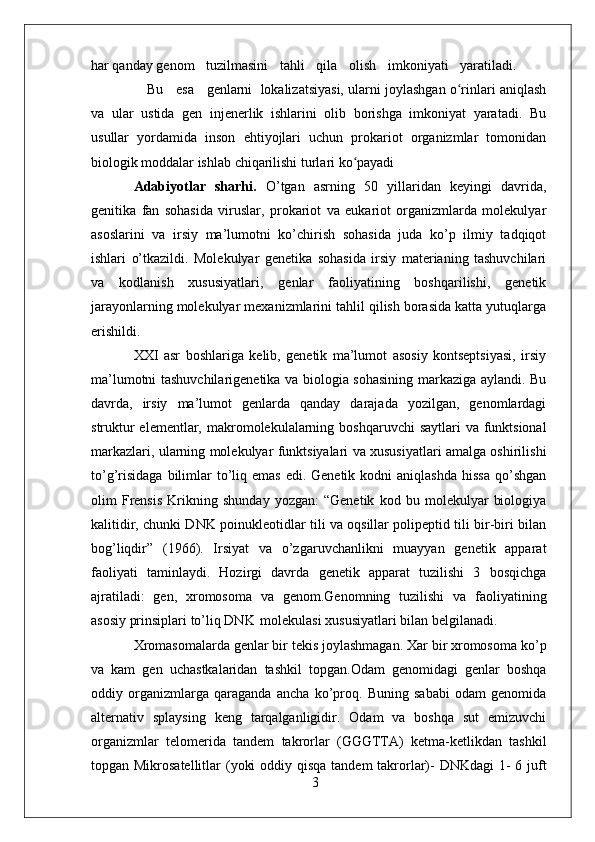 3har qanday genom     tuzilmasini     tahli     qila     olish     imkoniyati     yaratiladi.
    Bu     esa     genlarni    lokalizatsiyasi, ularni joylashgan o rinlari aniqlashʻ
va   ular   ustida   gen   injenerlik   ishlarini   olib   borishga   imkoniyat   yaratadi.   Bu
usullar   yordamida   inson   ehtiyojlari   uchun   prokariot   organizmlar   tomonidan
biologik moddalar ishlab chiqarilishi turlari  ko payadi	
ʻ
Adabiyotlar   sharhi.   O’tgan   asrning   50   yillaridan   keyingi   davrida,
genitika   fan   sohasida   viruslar,   prokariot   va   eukariot   organizmlarda   molekulyar
asoslarini   va   irsiy   ma’lumotni   ko’chirish   sohasida   juda   ko’p   ilmiy   tadqiqot
ishlari   o’tkazildi.   Molekulyar   genetika   sohasida   irsiy   materianing   tashuvchilari
va   kodlanish   xususiyatlari,   genlar   faoliyatining   boshqarilishi,   genetik
jarayonlarning molekulyar mexanizmlarini tahlil qilish borasida katta yutuqlarga
erishildi.
XXI   asr   boshlariga   kelib,   genetik   ma’lumot   asosiy   kontseptsiyasi,   irsiy
ma’lumotni tashuvchilarigenetika va biologia sohasining markaziga aylandi. Bu
davrda,   irsiy   ma’lumot   genlarda   qanday   darajada   yozilgan,   genomlardagi
struktur  elementlar, makromolekulalarning boshqaruvchi  saytlari  va funktsional
markazlari, ularning molekulyar funktsiyalari va xususiyatlari amalga oshirilishi
to’g’risidaga   bilimlar  to’liq emas   edi. Genetik  kodni  aniqlashda   hissa  qo’shgan
olim   Frensis   Krikning   shunday   yozgan:   “Genetik   kod   bu   molekulyar   biologiya
kalitidir, chunki DNK poinukleotidlar tili va oqsillar polipeptid tili bir-biri bilan
bog’liqdir”   (1966).   Irsiyat   va   o’zgaruvchanlikni   muayyan   genetik   apparat
faoliyati   taminlaydi.   Hozirgi   davrda   genetik   apparat   tuzilishi   3   bosqichga
ajratiladi:   gen,   xromosoma   va   genom.Genomning   tuzilishi   va   faoliyatining
asosiy prinsiplari to’liq DNK   molekulasi xususiyatlari bilan belgilanadi.
Xromasomalarda genlar bir tekis joylashmagan. Xar bir xromosoma ko’p
va   kam   gen   uchastkalaridan   tashkil   topgan.Odam   genomidagi   genlar   boshqa
oddiy   organizmlarga   qaraganda   ancha   ko’proq.   Buning   sababi   odam   genomida
alternativ   splaysing   keng   tarqalganligidir.   Odam   va   boshqa   sut   emizuvchi
organizmlar   telomerida   tandem   takrorlar   (GGGTTA)   ketma-ketlikdan   tashkil
topgan Mikrosatellitlar  (yoki  oddiy qisqa tandem  takrorlar)-  DNKdagi  1-  6 juft