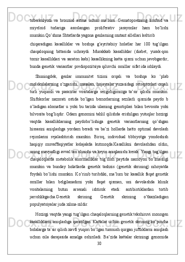 30tuberkulyozi   va   bronxial   astma   uchun   ma’lum.   Gematopoezning   limfoid   va
miyeloid   turlariga   asoslangan   proliferativ   jarayonlar   ham   bo’lishi
mumkin.Qo’shma Shtatlarda yagona genlarning mutant allellari keltirib
chiqaradigan   kasalliklar   va   boshqa   g’ayritabiiy   holatlar   har   100   tug’ilgan
chaqaloqning   bittasida   uchraydi.   Murakkab   kasalliklar   (diabet,   yurak-qon
tomir kasalliklari va saraton kabi) kasallikning katta qismi uchun javobgardir,
bunda genetik   variantlar   predispozitsiya qiluvchi   omillar   sifat ida ishlaydi.
Shuningdek,   genlar   immunitet   tizimi   orqali   va   boshqa   ko   ‘plab
molekulalarning o’zgarishi, masalan, hujayralar yuzasidagi retseptorlari orqali
turli   yuqumli   va   parazitar   vositalarga   sezgirligimizga   ta’sir   qilishi   mumkin.
Shifokorlar   nazorati   ostida   bo’lgan   bemorlarning   sezilarli   qismida   paydo   b
o’ladigan   alomatlar   u   yoki   bu   tarzda   ularning   genotiplari   bilan   bevosita   yoki
bilvosita   bog’liqdir.   Odam genomini tahlil qilishda erishilgan yutuqlar hozirgi
vaqtda   kasalliklarning   paydobo’lishiga   genetik   variantlarning   qo’shgan
hissasini   aniqlashga   yordam   beradi   va   ba’zi   hollarda   hatto   optimal   davolash
rejimlarini   rejalashtirish   mumkin.   Biroq,   individual   tibbiyotga   yondoshish
haqiqiy   muvaffaqiyatlar   kelajakda   kutmoqda.Kasallikni   davolashdan   oldin,
uning mavjudligi avval tan olinishi va keyin aniqlanishi kerak. Yangi tug’ilgan
chaqaloqlarda   metabolik   anormalliklar   tug’ilish   paytida   namoyon   bo’lmasligi
mumkin   va   bunday   holatlarda   genetik   tashxis   (genetik   skrining)   nihoyatda
foydali bo’lishi mumkin. Ko’rinib turibdiki, ma’lum bir kasallik faqat genetik
omillar   bilan   belgilanadimi   yoki   faqat   qisman,   uni   davolashda   klinik
vositalarning   butun   arsenali   ishtirok   etadi:   antibiotiklardan   tortib
jarrohlikgacha.Genetik   skrining.   Genetik   skrining   o’tkaziladigan
populyatsiyalar juda xilma-xildir.
Hozirgi vaqtda yangi tug’ilgan chaqaloqlarning genetik tekshiruvi monogen
kasalliklarni  aniqlashga   qaratilgan.  Kattalar   uchun genetik  skrining ko’pincha
bolalarga ta’sir qilish xavfi yuqori bo’lgan turmush qurgan juftliklarni aniqlash
uchun   oila   darajasida   amalga   oshiriladi.   Ba’zida   kattalar   skriningi   genomida 