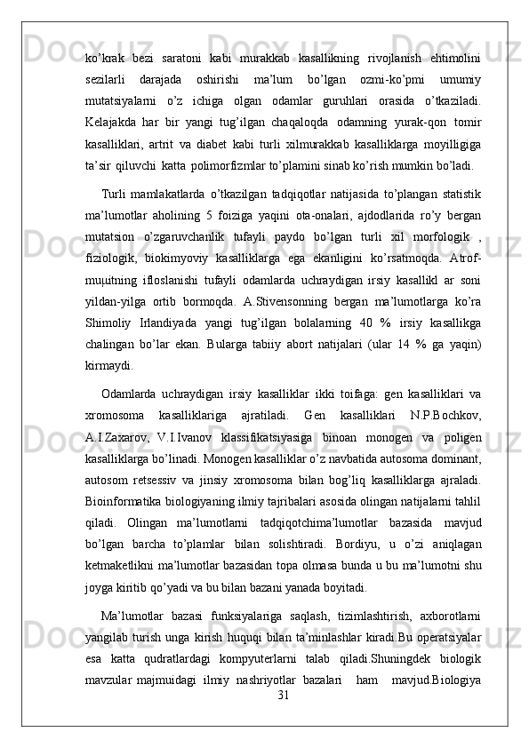 31ko’krak   bezi   saratoni   kabi   murakkab   kasallikning   rivojlanish   ehtimolini
sezilarli   darajada   oshirishi   ma’lum   bo’lgan   ozmi-ko’pmi   umumiy
mutatsiyalarni   o’z   ichiga   olgan   odamlar   guruhlari   orasida   o’tkaziladi.
Kelajakda   har   bir   yangi   tug’ilgan   chaqaloqda   odamning   yurak-qon   tomir
kasalliklari,   artrit   va   diabet   kabi   turli   xilmurakkab   kasalliklarga   moyilligiga
ta’sir   qiluvchi   katta   polimorfizmlar to’plamini sinab ko’rish mumkin bo’ladi.
Turli   mamlakatlarda   o’tkazilgan   tadqiqotlar   natijasida   to’plangan   statistik
ma’lumotlar   aholining   5   foiziga   yaqini   ota-onalari,   ajdodlarida   ro’y   bergan
mutatsion   o’zgaruvchanlik   tufayli   paydo   bo’lgan   turli   xil   morfologik   ,
fiziologik,   biokimyoviy   kasalliklarga   ega   ekanligini   ko’rsatmoqda.   Atrof-
muμitning   ifloslanishi   tufayli   odamlarda   uchraydigan   irsiy   kasallikl   ar   soni
yildan-yilga   ortib   bormoqda.   A.Stivensonning   bergan   ma’lumotlarga   ko’ra
Shimoliy   Irlandiyada   yangi   tug’ilgan   bolalarning   40   %   irsiy   kasallikga
chalingan   bo’lar   ekan.   Bularga   tabiiy   abort   natijalari   (ular   14   %   ga   yaqin)
kirmaydi.
Odamlarda   uchraydigan   irsiy   kasalliklar   ikki   toifaga:   gen   kasalliklari   va
xromosoma   kasalliklariga   ajratiladi.   Gen   kasalliklari   N.P.Bochkov,
A.I.Zaxarov,   V.I.Ivanov   klassifikatsiyasiga   binoan   monogen   va   poligen
kasalliklarga bo’linadi. Monogen kasalliklar o’z navbatida autosoma dominant,
autosom   retsessiv   va   jinsiy   xromosoma   bilan   bog’liq   kasalliklarga   ajraladi.
Bioinformatika biologiyaning ilmiy tajribalari asosida olingan natijalarni tahlil
qiladi.   Olingan   ma’lumotlarni   tadqiqotchima’lumotlar   bazasida   mavjud
bo’lgan   barcha   to’plamlar   bilan   solishtiradi.   Bordiyu,   u   o’zi   aniqlagan
ketmaketlikni ma’lumotlar   bazasidan   topa   olmasa   bunda   u   bu   ma’lumotni   shu
joyga   kiritib   qo’yadi va bu bilan bazani yanada boyitadi.
Ma’lumotlar   bazasi   funksiyalariga   saqlash,   tizimlashtirish,   axborotlarni
yangilab   turish   unga   kirish   huquqi   bilan   ta’minlashlar   kiradi.Bu   operatsiyalar
esa   katta   qudratlardagi   kompyuterlarni   talab   qiladi.Shuningdek   biologik
mavzular   majmuidagi   ilmiy   nashriyotlar   bazalari     ham     mavjud.Biologiya