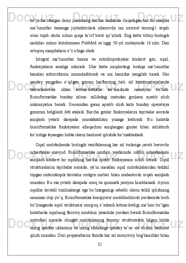 32bo’yicha istalgan ilmiy jurnalning barcha sonlarida chiqadigan har bir maqola
ma’lumotlar   bazasiga   joylashtiriladi   izlanuvchi   uni   internet   tarmog’i   orqali
oson   topib   olishi   uchun   qisqa   ta’rif   berib   qo’yiladi.   Eng   katta   tibbiy-biologik
nashrlar   online   kutubxonasi   PubMed   so’nggi   50-yil   mobaynida   16   mln.   Dan
ortiqroq maqolalarni o’z   ichiga   oladi.
Integral   ma’lumotlar   bazasi   va   entsiklopediyalar   konkret   gen,   oqsil,
funksiyalarni   amalga   oshiradi.   Ular   katta   miqdordagi   boshqa   ma’lumotlar
bazalari   axborotlarini   umumlashtiradi   va   uni   hamisha   yangilab   turadi.   Har
qanday   yangidan   o’qilgan   genom   harflarning   turli   xil   kombinatsiyalarida
takrorlanuvchi   ulkan   ketma-ketliklar   ko’rinishida   namoyon   bo’ladi.
Bioinformatika   bunday   xilma-   xillikdagi   matndan   genlarni   ajratib   olish
imkoniyatini   beradi.   Genomdan   genni   ajratib   olish   kabi   bunday   operatsiya
genomni   belgilash   deb   ataladi.   Barcha   genlar   funksiyalarini   tajribalar   asosida
aniqlash   yetarli   darajada   murakkablikni   yuzaga   keltiradi.   Bu   holatda
bioinformatika   funksiyalari   allaqachon   aniqlangan   genlar   bilan   solishtirib
ko’rishga tayangan holda ularni bashorat qilishda ko’maklashadi.
Oqsil   molekulasida   biologik   vazifalarning   har   xil   turlariga   javob   beruvchi
uchastkalar   mavjud.   Bioinformatika   usullari   yordamida   ushbu   uchastkalarni
aniqlash   konkret   bir   oqsilning   barcha   spektr   funksiyasini   ochib   beradi.   Oqsil
strukturalarini   tajribalar   asosida,   ya’ni   masalan   oqsil   molekulalaridan   tashkil
topgan mikroskopik  kristalni  rentgen nurlari  bilan  nurlantirish  orqali   aniqlash
mumkin. Bu esa yetarli darajada uzoq va qimmatli jarayon hisoblanadi. Ayrim
oqsillar  kristall   tuzilmalarga  ega  bo’lmaganligi   sababli  ularni  tahlil  qilishning
umuman iloji yo’q. Bioinformatika kompyuter modellashtirish yordamida hech
bo’lmaganda oqsil strukturasi uzoqroq o’xshash ketma-ketligi ma’lum bo’lgan
holatlarda oqsilning fazoviy modelini yasashda yordam beradi.Bioinformatika
metodlari   asosida   olingan   molekulaning   fazoviy   strukturasini   bilgan   holda
uning qanday ishlashini  va uning ishlashiga qanday ta’sir eta olishni  bashorat
qilish mumkin. Dori preparatlarini fazoda har xil ximiyoviy bog’lanishlar bilan 