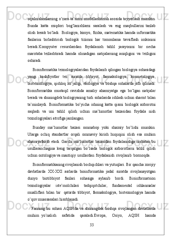 33oqsilnishonlarning o’zaro ta’sirini modellashtirish asosida tayyorlash mumkin.
Bunda   katta   miqdori   bog’lanishlarni   saralash   va   eng   maqbullarini   tanlab
olish   kerak   bo’ladi.   Biologiya,   kimyo,   fizika,   matematika   hamda   informatika
fanlarini   birlashtirish   biologik   tizimni   har   tomonlama   tavsiflash   imkonini
beradi.Kompyuter   resurslaridan   foydalanish   tahlil   jarayonini   bir   necha
marotaba tezlashtiradi   hamda   olinadigan   natijalarning   aniqligini   va   tezligini
oshiradi.
Bioinformatika texnologiyalaridan foydalanib qilingan biologiya sohasidagi
yangi   kashfiyotlar   tez   suratda   tibbiyot,   farmakologiya,   kosmetologiya,
biotexnologiya, qishloq xo’jaligi, ekologiya va boshqa sohalarda jalb qilinadi.
Bioinformatika   mustaqil   ravishda   amaliy   ahamiyatga   ega   bo’lgan   natijalar
beradi va shuningdek biologiyaning turli sohalarida ishlash uchun sharoit bilan
ta’minlaydi.   Bioinformatika   bo’yicha   ishning   katta   qismi   biologik   axborotni
saqlash   va   uni   tahlil   qilish   uchun   ma’lumotlar   bazasidan   foydala   nish
texnologiyalari atrofiga jamlangan.
Bunday   ma’lumotlar   bazasi   ommabop   yoki   shaxsiy   bo’lishi   mumkin.
Ularga   ochiq   standartlar   orqali   ommaviy   kirish   huquqini   olish   esa   muhim
ahamiyatkasb   etadi.   Garchi   ma’lumotlar   bazasidan   foydalanishga   nisbatan   bu
usullaranchagina   keng   tarqalgan   bo’lsada   biologik   axborotlarni   tahlil   qilish
uchun ontologiya va mantiqiy   usullardan   foydalanish   rivojlanib   bormoqda.
Bioinformatikaning rivojlanish bochqichlari va yutuqlari. Bir qancha xorijiy
davlatlarda   XX-XXI   asrlarda   bioinformatika   jadal   suratda   rivojlanayotgan
dunyo   biotibbiyot   fanlari   sohasiga   aylanib   bordi.   Bioinformatsion
texnologiyalar   iste’molchilari   tadqiqotchilar,   fundamental   ishlanmalar
mualliflari   bilan   bir   qatorda   tibbiyot,   farmakologiya,   biotexnologiya   hamda
o’quv muassasalari  hisoblanadi.
Fanning   bu   sohasi   AQSHda   va   shuningdek   boshqa   rivojlangan   davlatlarda
muhim   yo’nalish     safatida     qaraladi.Evropa,     Osiyo,     AQSH     hamda 