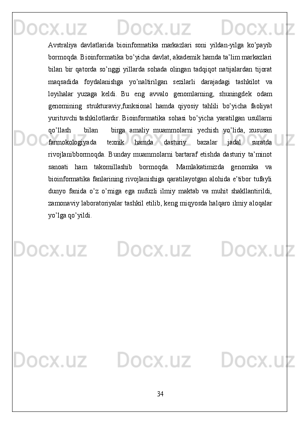 34Avstraliya   davlatlarida   bioinformatika   markazlari   soni   yildan-yilga   ko’payib
bormoqda. Bioinformatika bo’yicha davlat, akademik hamda ta’lim markazlari
bilan   bir   qatorda   so’nggi   yillarda   sohada   olingan   tadqiqot   natijalardan   tijorat
maqsadida   foydalanishga   yo’naltirilgan   sezilarli   darajadagi   tashkilot   va
loyihalar   yuzaga   keldi.   Bu   eng   avvalo   genomlarning,   shuningdek   odam
genomining   strukturaviy,funksional   hamda   qiyosiy   tahlili   bo’yicha   faoliyat
yurituvchi tashkilotlardir. Bioinformatika   sohasi   bo’yicha   yaratilgan   usullarni
qo’llash     bilan     birga   amaliy   muammolarni   yechish   yo’lida,   xususan
farmokologiyada   texnik   hamda   dasturiy   bazalar   jadal   suratda
rivojlanibbormoqda.   Bunday   muammolarni   bartaraf   etishda   dasturiy   ta’minot
sanoati   ham   takomillashib   bormoqda.   Mamlakatimizda   genomika   va
bioinformatika fanlarining rivojlanishiga  qaratilayotgan alohida e’tibor  tufayli
dunyo   fanida   o’z   o’rniga   ega   nufuzli   ilmiy   maktab   va   muhit   shakllantirildi,
zamonaviy laboratoriyalar tashkil etilib, keng miqyosda halqaro ilmiy aloqalar
yo’lga qo’yildi. 