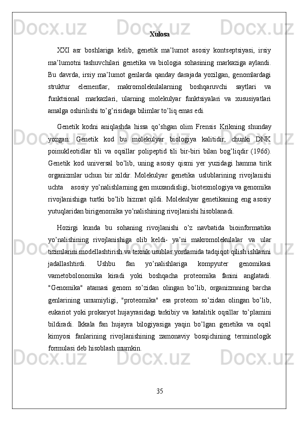 35Xulosa
XXI   asr   boshlariga   kelib,   genetik   ma’lumot   asosiy   kontseptsiyasi,   irsiy
ma’lumotni   tashuvchilari   genetika   va   biologia   sohasining   markaziga   aylandi.
Bu   davrda,   irsiy   ma’lumot   genlarda   qanday   darajada   yozilgan,   genomlardagi
struktur   elementlar,   makromolekulalarning   boshqaruvchi   saytlari   va
funktsional   markazlari,   ularning   molekulyar   funktsiyalari   va   xususiyatlari
amalga oshirilishi to’g’risidaga bilimlar to’liq emas edi.
Genetik   kodni   aniqlashda   hissa   qo’shgan   olim   Frensis   Krikning   shunday
yozgan:   Genetik   kod   bu   molekulyar   biologiya   kalitidir,   chunki   DNK
poinukleotidlar   tili   va   oqsillar   polipeptid   tili   bir-biri   bilan   bog’liqdir   (1966).
Genetik   kod   universal   bo’lib,   uning   asosiy   qismi   yer   yuzidagi   hamma   tirik
organizmlar   uchun   bir   xildir.   Molekulyar   genetika   uslublarining   rivojlanishi
uchta     asosiy   yo’nalishlarning gen muxandisligi, biotexnologiya va genomika
rivojlanishiga   turtki   bo’lib   hizmat   qildi.   Molekulyar   genetikaning   eng   asosiy
yutuqlaridan birigenomika yo’nalishining rivojlanishi hisoblanadi.
Hozirgi   kunda   bu   sohaning   rivojlanishi   o’z   navbatida   bioinformatika
yo’nalishining   rivojlanishiga   olib   keldi-   ya’ni   makromolekulalar   va   ular
tizimlarini modellashtirish va texnik usublar yordamida tadqiqot qilish ishlarini
jadallashtirdi.   Ushbu   fan   yo’nalishlariga   kompyuter   genomikasi
vametobolonomika   kiradi   yoki   boshqacha   proteomika   fanini   anglatadi.
"Genomika"   atamasi   genom   so’zidan   olingan   bo’lib,   organizmning   barcha
genlarining   umumiyligi,   "proteomika"   esa   proteom   so’zidan   olingan   bo’lib,
eukariot yoki prokaryot hujayrasidagi  tarkibiy va   katalitik oqsillar   to’plamini
bildiradi.   Ikkala   fan   hujayra   bilogiyasiga   yaqin   bo’lgan   genetika   va   oqsil
kimyosi   fanlarining   rivojlanishining   zamonaviy   bosqichining   terminologik
formulasi deb hisoblash  mumkin. 