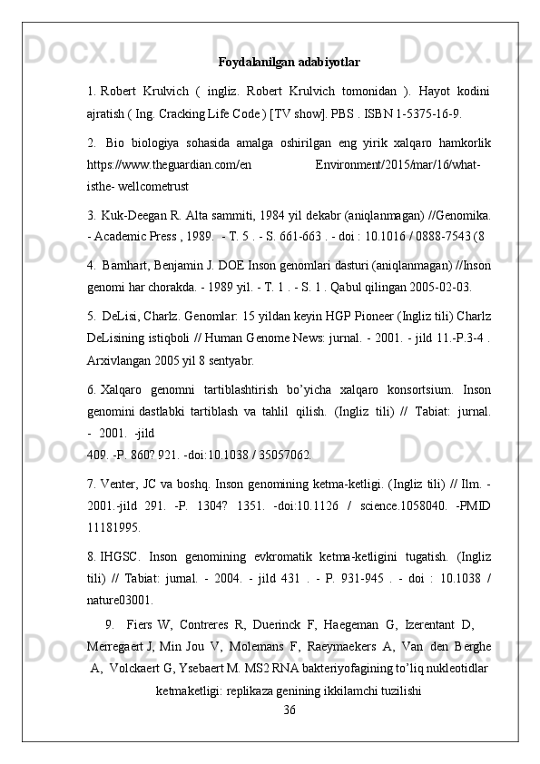 36Foydalanilgan   adabiyotlar
1. Robert   Krulvich   (   ingliz.   Robert   Krulvich   tomonidan   ).   Hayot   kodini
ajratish ( Ing. Cracking Life Code ) [TV show]. PBS . ISBN 1-5375-16-9.
2. Bio   biologiya   sohasida   amalga   oshirilgan   eng   yirik   xalqaro   hamkorlik
https:// www.theguardian.com/en Environment/2015/mar/16/what-
isthe- wellcometrust
3. Kuk-Deegan R. Alta sammiti, 1984 yil dekabr (aniqlanmagan) //Genomika.
- Academic Press , 1989.   - T. 5 . - S. 661-663 . - doi : 10.1016 / 0888-7543 (8
4. Barnhart, Benjamin J. DOE Inson genomlari dasturi (aniqlanmagan) //Inson
genomi har chorakda. - 1989 yil. - T. 1 . - S. 1 . Qabul qilingan 2005-02-03.
5. DeLisi, Charlz. Genomlar: 15 yildan keyin HGP Pioneer (Ingliz tili) Charlz
DeLisining istiqboli // Human Genome News: jurnal. - 2001. - jild 11.-P.3-4 .
Arxivlangan 2005 yil 8 sentyabr.
6. Xalqaro   genomni   tartiblashtirish   bo’yicha   xalqaro   konsortsium.   Inson
genomini dastlabki   tartiblash   va   tahlil  qilish.	  (Ingliz	  tili)   //	  Tabiat:	  jurnal.
-	
  2001.	  - jild
409.   -P.   860?   921.   -doi:10.1038   /   35057062.
7. Venter,  JC   va  boshq.  Inson  genomining  ketma-ketligi.  (Ingliz  tili)  //  Ilm.  -
2001.-jild   291.   -P.   1304?   1351.   -doi:10.1126   /   science.1058040.   -PMID
11181995.
8. IHGSC.   Inson   genomining   evkromatik   ketma-ketligini   tugatish.   (Ingliz
tili)   //   Tabiat:   jurnal.   -   2004.   -   jild   431   .   -   P.   931-945   .   -   doi   :   10.1038   /
nature03001.
9. Fiers   W,   Contreres   R,   Duerinck   F,   Haegeman   G,   Izerentant   D,
Merregaert J,   Min   Jou   V,   Molemans   F,   Raeymaekers   A,   Van   den   Berghe
A,   Volckaert G, Ysebaert M. MS2 RNA bakteriyofagining to’liq nukleotidlar
ketmaketligi: replikaza genining ikkilamchi tuzilishi  