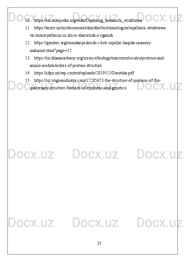 3710. https://uz.wikipedia.org/wiki/Oqsilning_birlamchi_strukturasi
11. https://arxiv.uz/uz/documents/slaydlar/biotexnologiya/oqsillarni-strukturasi-
va-xususiyatlarini-in-silico-sharoitida-o-rganish
12. https://genderi.org/mundarija-kirish-i-bob-oqsillar-haqida-umumiy-
malumot.html?page=12
13. https://uz.khanacademy.org/science/biology/macromolecules/proteins-and-
amino-acids/a/orders-of-protein-structure
14. https://jdpu.uz/wp-content/uploads/2019/12/Genetika.pdf
15. https://uz.vogueindustry.com/17205673-the-structure-of-proteins-of-the-
quaternary-structure-features-of-synthesis-and-genetics