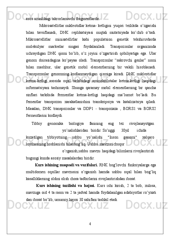 4asos uzunlikagi takrorlanuvchi fragmentlardir.
 Mikrosatellitlar nukleotidlar ketma- ketligini   yuqori   tezlikda   o’zgarishi
bilan   tavsiflanadi,   DNK   replikatsiyasi   nuqtali   mutatsiyada   ko’chib   o’tadi.
Mikrosatellitlar   minisatellitlar   kabi   populatsion   genetik   tekshiruvlarda
molekulyar   markerlar   singari   foydalaniladi.   Transpozonlar   organizmda
uchraydigan   DNK   qismi   bo’lib,   o’z   joyini   o’zgartirish   qobiliyatiga   ega.   Ular
genom   doirasidagina   ko’payaa   oladi.   Transpozonlar   “sakrovchi   genlar”   nomi
bilan   mashhur,   ular   genetik   mobil   elementlarning   bir   vakili   hisoblanadi.
Transpozonlar   genomning   kodlanmaydigan   qismiga   kiradi.   DNK   nukleotidlar
ketma-ketligi   asosida   oqsil   tarkibidagi   aminokislotalar   ketma-ketligi   haqidagi
informatsiyani   tashimaydi.   Shunga   qaramay   mobil   elementlarning   bir   qancha
sinflari   tarkibida   fermentlar   ketma-ketligi   haqidagi   ma’lumot   bo’ladi.   Bu
fementlar   transpozon   xarakatlanishini   transkripsiya   va   katalizatsiya   qiladi.
Masalan,   DNK   transpozonlar   va   DDP1   -   transpozaza   ,   BORS1   va   BORS2
fermentlarini kodlaydi.
  Tibbiy   genomika   biologiya   fanining   eng   tez   rivojlanayotgan
yo’nalishlaridan biridir. So’nggi 30 yil ichida
kuzatilgan   tibbiyotning   ushbu   yo’nalishi   "Inson   genomi"   xalqaro
loyihasining boshlanishi bilanbog’liq. Ushbu   mavzunichuqur
o’rganish,ushbu   mavzu   haqidagi bilimlarni rivojlantirish
bugungi kunda asosiy masalalardan biridir.
Kurs ishining maqsadi va vazifalari.   RNK bog’lovchi funksiyalarga ega
multidomen   oqsillar   mavzusini   o’rganish   hamda   ushbu   oqsil   bilan   bog’liq
kasalliklarning oldini olish chora tadbirlarini rivojlantirishdan iborat.
Kurs   ishining   tuzilishi   va   hajmi.   Kurs   ishi   kirish,   2   ta   bob,   xulosa,
mavzuga oid 4 ta rasm va 2 ta jadval hamda foydalanilgan adabiyotlar ro’yxati
dan iborat bo’lib, umumiy hajmi 30 sahifani tashkil etadi. 