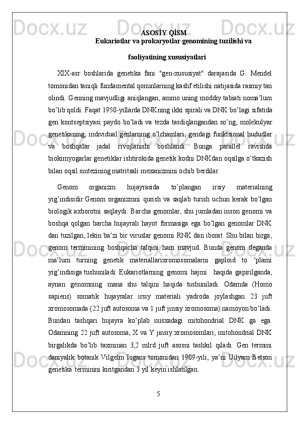 5ASOSİY   QİSM
                                                    Eukariotlar   va   prokaryotlar   genomining   tuzilishi   va
faoliyatining  xususiyatlari
XIX-asr   boshlarida   genetika   fani   "gen-xususiyat"   darajasida   G.   Mendel
tomonidan taniqli fundamental qonunlarning kashf etilishi natijasida rasmiy tan
olindi. Genning mavjudligi aniqlangan, ammo uning moddiy tabiati noma’lum
bo’lib   qoldi.   Faqat   1950-yillarda   DNKning   ikki   spirali   va   DNK   bo’lagi   sifatida
gen  kontseptsiyasi  paydo   bo’ladi  va  tezda   tasdiqlangandan   so’ng,  molekulyar
genetikaning, individual genlarning o’lchamlari, gendagi funktsional hududlar
va   boshqalar   jadal   rivojlanishi   boshlandi.   Bunga   parallel   ravishda
biokimyogarlar genetiklar ishtirokida genetik kodni DNKdan oqsilga o’tkazish
bilan oqsil sintezining matritsali mexanizmini ochib berdilar.
Genom   organizm   hujayrasida   to’plangan   irsiy   materialning
yig’indisidir.Genom   organizmni   qurish   va   saqlab   turish   uchun   kerak   bo’lgan
biologik axborotni saqlaydi. Barcha genomlar, shu jumladan inson genomi va
boshqa   qolgan   barcha   hujayrali   hayot   formasiga   ega   bo’lgan   genomlar   DNK
dan tuzilgan, lekin ba’zi bir viruslar genomi RNK dan iborat. Shu bilan birga,
genom   terminining   boshqacha   talqini   ham   mavjud.   Bunda   genom   deganda
ma’lum   turning   genetik   materiallarixromosomalarni   gaploid   to   ‘plami
yig’indisiga tushuniladi. Eukariotlarning   genomi   hajmi     haqida   gapirilganda,
aynan   genomning   mana   shu   talqini   haqida   tushuniladi.   Odamda   (Homo
sapiens)   somatik   hujayralar   irsiy   materiali   yadroda   joylashgan   23   juft
xromosomada   (22   juft   autosoma   va   1   juft   jinsiy xromosoma) namoyon bo’ladi.
Bundan   tashqari   hujayra   ko’plab   nusxadagi   mitohondrial   DNK   ga   ega.
Odamning 22 juft autosoma, X va Y jinsiy xromosomlari, mitohondrial DNK
birgalikda   bo’lib   taxminan   3,2   mlrd   juft   asosni   tashkil   qiladi.   Gen   termini
daniyalik   botanik   Vilgelm   Iogans   tomonidan   1909-yili,   ya’ni   Uilyam   Betson
genetika   terminini kiritgandan 3 yil keyin ishlatilgan. 