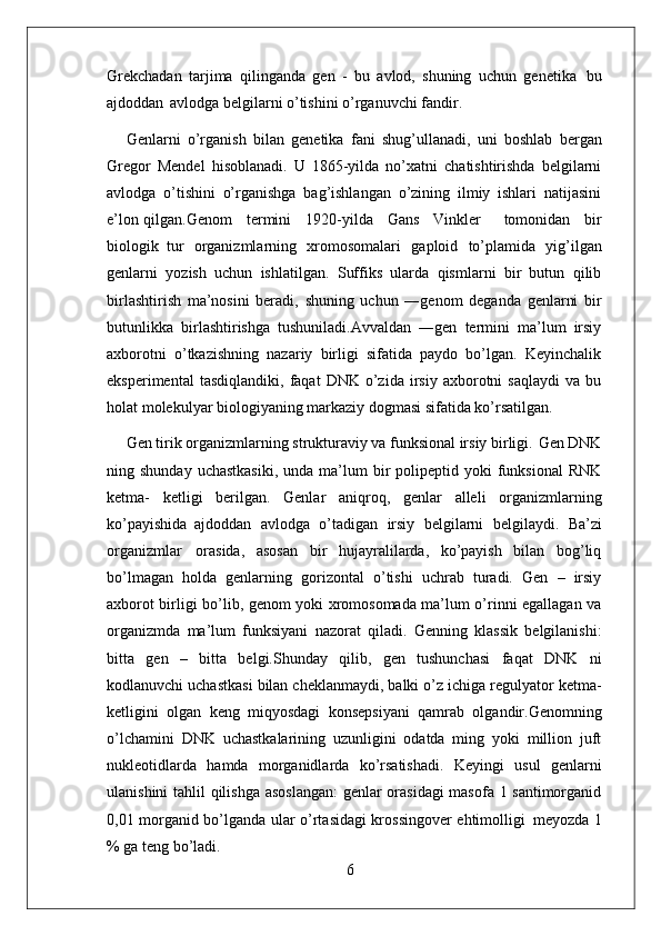 6Grekchadan   tarjima   qilinganda   gen   -   bu   avlod,   shuning   uchun   genetika   bu
ajdoddan   avlodga belgilarni o’tishini o’rganuvchi fandir.
Genlarni   o’rganish   bilan   genetika   fani   shug’ullanadi,   uni   boshlab   bergan
Gregor   Mendel   hisoblanadi.   U   1865-yilda   no’xatni   chatishtirishda   belgilarni
avlodga   o’tishini   o’rganishga   bag’ishlangan   o’zining   ilmiy   ishlari   natijasini
e’lon qilgan.Genom     termini     1920-yilda     Gans     Vinkler    tomonidan     bir
biologik   tur   organizmlarning   xromosomalari   gaploid   to’plamida   yig’ilgan
genlarni   yozish   uchun   ishlatilgan.   Suffiks   ularda   qismlarni   bir   butun   qilib
birlashtirish   ma’nosini   beradi,   shuning   uchun   ―genom   deganda   genlarni   bir
butunlikka   birlashtirishga   tushuniladi.Avvaldan   ―gen   termini   ma’lum   irsiy
axborotni   o’tkazishning   nazariy   birligi   sifatida   paydo   bo’lgan.   Keyinchalik
eksperimental   tasdiqlandiki,   faqat   DNK   o’zida   irsiy  axborotni   saqlaydi   va  bu
holat molekulyar biologiyaning markaziy dogmasi sifatida ko’rsatilgan.
Gen   tirik   organizmlarning   strukturaviy   va   funksional   irsiy   birligi.   Gen   DNK
ning shunday  uchastkasiki,  unda  ma’lum   bir   polipeptid yoki   funksional  RNK
ketma-   ketligi   berilgan.   Genlar   aniqroq,   genlar   alleli   organizmlarning
ko’payishida   ajdoddan   avlodga   o’tadigan   irsiy   belgilarni   belgilaydi.   Ba’zi
organizmlar   orasida,   asosan   bir   hujayralilarda,   ko’payish   bilan   bog’liq
bo’lmagan   holda   genlarning   gorizontal   o’tishi   uchrab   turadi.   Gen   –   irsiy
axborot birligi bo’lib, genom yoki xromosomada ma’lum o’rinni egallagan va
organizmda   ma’lum   funksiyani   nazorat   qiladi.   Genning   klassik   belgilanishi:
bitta   gen   –   bitta   belgi.Shunday   qilib,   gen   tushunchasi   faqat   DNK   ni
kodlanuvchi uchastkasi bilan cheklanmaydi, balki o’z ichiga regulyator ketma-
ketligini   olgan   keng   miqyosdagi   konsepsiyani   qamrab   olgandir.Genomning
o’lchamini   DNK   uchastkalarining   uzunligini   odatda   ming   yoki   million   juft
nukleotidlarda   hamda   morganidlarda   ko’rsatishadi.   Keyingi   usul   genlarni
ulanishini tahlil qilishga asoslangan:  genlar orasidagi masofa 1 santimorganid
0,01 morganid bo’lganda ular o’rtasidagi krossingover ehtimolligi   meyozda 1
% ga teng bo’ladi. 