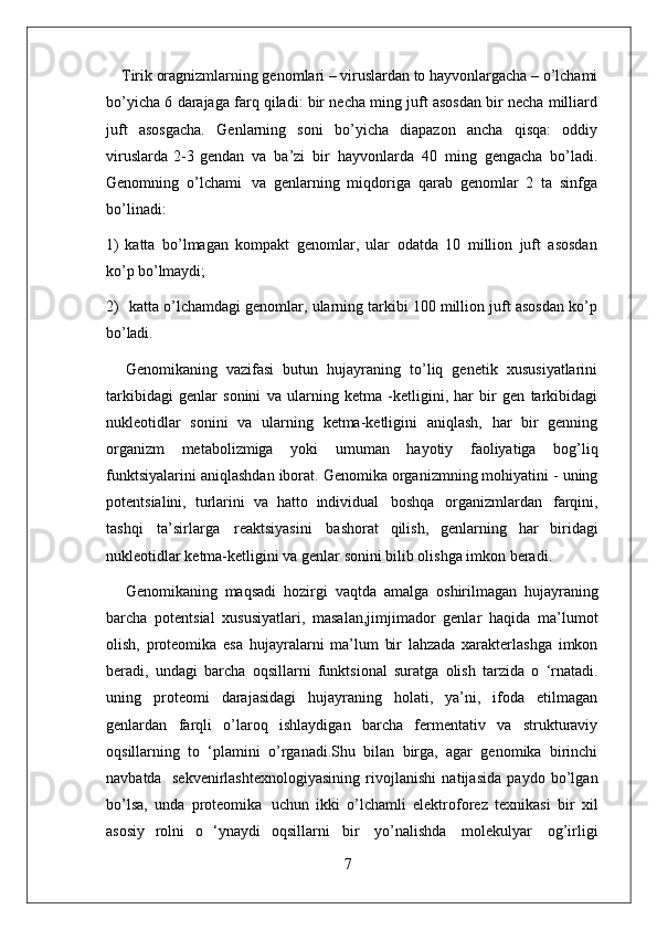 7Tirik oragnizmlarning genomlari – viruslardan to hayvonlargacha – o’lchami
bo’yicha 6 darajaga farq qiladi: bir necha ming juft asosdan bir necha milliard
juft   asosgacha.   Genlarning   soni   bo’yicha   diapazon   ancha   qisqa:   oddiy
viruslarda  2-3 gendan   va   ba’zi   bir   hayvonlarda   40   ming   gengacha   bo’ladi.
Genomning   o’lchami   va   genlarning   miqdoriga   qarab   genomlar   2   ta   sinfga
bo’linadi:
1) katta   bo’lmagan   kompakt   genomlar,   ular   odatda   10   million   juft   asosdan
ko’p  bo’lmaydi;
2) katta o’lchamdagi genomlar, ularning tarkibi 100 million juft asosdan ko’p
bo’ladi.
Genomikaning   vazifasi   butun   hujayraning   to’liq   genetik   xususiyatlarini
tarkibidagi   genlar   sonini   va   ularning   ketma   -ketligini,   har   bir   gen   tarkibidagi
nukleotidlar   sonini   va   ularning   ketma-ketligini   aniqlash,   har   bir   genning
organizm   metabolizmiga   yoki   umuman   hayotiy   faoliyatiga   bog’liq
funktsiyalarini   aniqlashdan iborat. Genomika organizmning mohiyatini - uning
potentsialini,   turlarini   va   hatto   individual   boshqa   organizmlardan   farqini,
tashqi   ta’sirlarga   reaktsiyasini   bashorat   qilish,   genlarning   har   biridagi
nukleotidlar   ketma-ketligini   va   genlar   sonini bilib olishga imkon beradi.
Genomikaning   maqsadi   hozirgi   vaqtda   amalga   oshirilmagan   hujayraning
barcha   potentsial   xususiyatlari,   masalan,jimjimador   genlar   haqida   ma’lumot
olish,   proteomika   esa   hujayralarni   ma’lum   bir   lahzada   xarakterlashga   imkon
beradi,   undagi   barcha   oqsillarni   funktsional   suratga   olish   tarzida   o   ‘rnatadi.
uning   proteomi   darajasidagi   hujayraning   holati,   ya’ni,   ifoda   etilmagan
genlardan   farqli   o’laroq   ishlaydigan   barcha   fermentativ   va   strukturaviy
oqsillarning   to   ‘plamini   o’rganadi.Shu   bilan   birga,   agar   genomika   birinchi
navbatda   sekvenirlashtexnologiyasining   rivojlanishi   natijasida   paydo   bo’lgan
bo’lsa,   unda   proteomika   uchun   ikki   o’lchamli   elektroforez   texnikasi   bir   xil
asosiy   rolni   o   ‘ynaydi   oqsillarni   bir   yo’nalishda   molekulyar   og’irligi