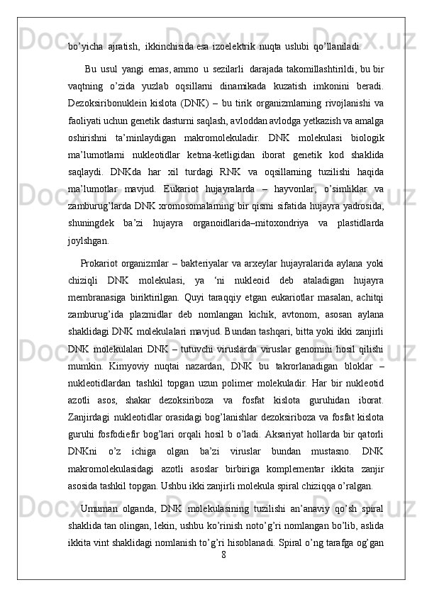 8bo’yicha   ajratish,   ikkinchisida esa   izoelektrik   nuqta   uslubi   qo’llaniladi.
  Bu   usul   yangi   emas, ammo   u   sezilarli  darajada takomillashtirildi, bu bir
vaqtning   o’zida   yuzlab   oqsillarni   dinamikada   kuzatish   imkonini   beradi.
Dezoksiribonuklein   kislota   (DNK)   –   bu   tirik   organizmlarning   rivojlanishi   va
faoliyati uchun genetik dasturni saqlash, avloddan avlodga yetkazish va amalga
oshirishni   ta’minlaydigan   makromolekuladir.   DNK   molekulasi   biologik
ma’lumotlarni   nukleotidlar   ketma-ketligidan   iborat   genetik   kod   shaklida
saqlaydi.   DNKda   har   xil   turdagi   RNK   va   oqsillarning   tuzilishi   haqida
ma’lumotlar   mavjud.   Eukariot   hujayralarda   –   hayvonlar,   o’simliklar   va
zamburug’larda DNK xromosomalarning bir qismi  sifatida hujayra yadrosida,
shuningdek   ba’zi   hujayra   organoidlarida–mitoxondriya   va   plastidlarda
joylshgan.
Prokariot   organizmlar   –   bakteriyalar   va  arxeylar   hujayralarida   aylana   yoki
chiziqli   DNK   molekulasi,   ya   ‘ni   nukleoid   deb   ataladigan   hujayra
membranasiga   biriktirilgan.   Quyi   taraqqiy   etgan   eukariotlar   masalan,   achitqi
zamburug’ida   plazmidlar   deb   nomlangan   kichik,   avtonom,   asosan   aylana
shaklidagi DNK molekulalari mavjud. Bundan tashqari, bitta yoki ikki zanjirli
DNK   molekulalari   DNK   –   tutuvchi   viruslarda   viruslar   genomini   hosil   qilishi
mumkin.   Kimyoviy   nuqtai   nazardan,   DNK   bu   takrorlanadigan   bloklar   –
nukleotidlardan   tashkil   topgan   uzun   polimer   molekuladir.   Har   bir   nukleotid
azotli   asos,   shakar   dezoksiriboza   va   fosfat   kislota   guruhidan   iborat.
Zanjirdagi   nukleotidlar orasidagi bog’lanishlar dezoksiriboza va fosfat kislota
guruhi  fosfodiefir  bog’lari  orqali   hosil  b  o’ladi.  Aksariyat  hollarda  bir  qatorli
DNKni   o’z   ichiga   olgan   ba’zi   viruslar   bundan   mustasno.   DNK
makromolekulasidagi   azotli   asoslar   birbiriga   komplementar   ikkita   zanjir
asosida tashkil topgan. Ushbu ikki zanjirli molekula spiral chiziqqa o’ralgan.
Umuman   olganda,   DNK   molekulasining   tuzilishi   an’anaviy   qo’sh   spiral
shaklida   tan   olingan,   lekin,   ushbu   ko’rinish   noto’g’ri   nomlangan   bo’lib,   aslida
ikkita vint shaklidagi nomlanish to’g’ri hisoblanadi. Spiral o’ng tarafga og’gan 