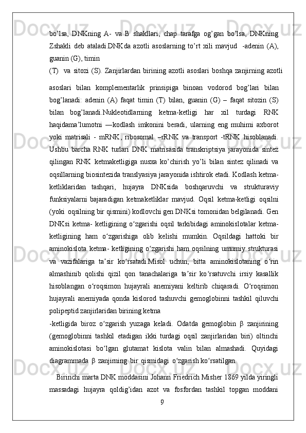 9bo’lsa,   DNKning   A-   va   B   shakllari,   chap   tarafga   og’gan   bo’lsa,   DNKning
Zshakli   deb   ataladi.DNKda   azotli   asoslarning   to’rt   xili   mavjud   -adenin   (A),
guanin (G), timin
(T)     va   sitozi   (S).   Zanjirlardan   birining   azotli   asoslari   boshqa   zanjirning   azotli
asoslari   bilan   komplementarlik   prinsipiga   binoan   vodorod   bog’lari   bilan
bog’lanadi:   adenin   (A)   faqat   timin   (T)   bilan,   guanin   (G)   –   faqat   sitozin   (S)
bilan   bog’lanadi.Nukleotidlarning   ketma-ketligi   har   xil   turdagi   RNK
haqidama’lumotni   ―kodlash   imkonini   beradi,   ularning   eng   muhimi   axborot
yoki   matrisali   -   mRNK,   ribosomal   –rRNK   va   transport   -tRNK   hisoblanadi.
Ushbu   barcha   RNK   turlari   DNK   matrisasida   transkriptsiya   jarayonida   sintez
qilingan   RNK   ketmaketligiga   nusxa   ko’chirish   yo’li   bilan   sintez   qilinadi   va
oqsillarning biosintezida translyasiya jarayonida ishtirok etadi. Kodlash ketma-
ketliklaridan   tashqari,   hujayra   DNKsida   boshqaruvchi   va   strukturaviy
funksiyalarni bajaradigan   ketmaketliklar   mavjud.   Oqsil   ketma-ketligi   oqsilni
(yoki   oqsilning bir qismini) kodlovchi gen DNKsi tomonidan belgilanadi. Gen
DNKsi   ketma-   ketligining   o zgarishi   oqsil   tarkibidagi   aminokislotalar   ketma-ʻ
ketligining   ham   o zgarishiga   olib   kelishi   mumkin.   Oqsildagi   hattoki   bir	
ʻ
aminokislota   ketma-   ketligining   o zgarishi   ham   oqsilning   umumiy   strukturasi	
ʻ
va   vazifalariga   ta sir   ko rsatadi.Misol   uchun,   bitta   aminokislotaning   o rin	
ʼ ʻ ʻ
almashinib   qolishi   qizil   qon   tanachalariga   ta sir   ko rsatuvchi   irsiy   kasallik	
ʼ ʻ
hisoblangan   o roqsimon   hujayrali   anemiyani   keltirib   chiqaradi.   O roqsimon	
ʻ ʻ
hujayrali   anemiyada   qonda   kislorod   tashuvchi   gemoglobinni   tashkil   qiluvchi
polipeptid zanjirlaridan birining ketma
-ketligida   biroz   o zgarish   yuzaga   keladi.   Odatda   gemoglobin   β   zanjirining	
ʻ
(gemoglobinni   tashkil   etadigan   ikki   turdagi   oqsil   zanjirlaridan   biri)   oltinchi
aminokislotasi   bo lgan   glutamat   kislota   valin   bilan   almashadi.   Quyidagi
ʻ
diagrammada   β   zanjirning   bir   qismidagi   o zgarish ko rsatilgan.	
ʻ ʻ
Birinchi marta DNK moddasini Johann Friedrich Misher 1869 yilda yiringli
massadagi   hujayra   qoldig’idan   azot   va   fosfordan   tashkil   topgan   moddani 