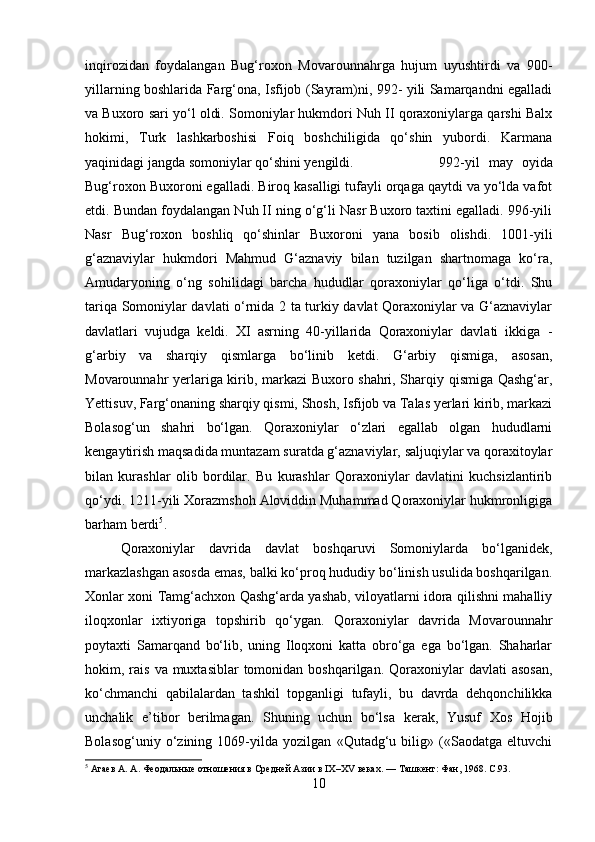 inqirozidan   foydalangan   Bug‘roxon   Movarounnahrga   hujum   uyushtirdi   va   900-
yillarning boshlarida Farg‘ona, Isfijob (Sayram)ni, 992- yili Samarqandni egalladi
va Buxoro sari yo‘l oldi. Somoniylar hukmdori Nuh II qoraxoniylarga qarshi Balx
hokimi,   Turk   lashkarboshisi   Foiq   boshchiligida   qo‘shin   yubordi.   Karmana
yaqinidagi jangda somoniylar qo‘shini yengildi.  992-yil   may   oyida
Bug‘roxon Buxoroni egalladi. Biroq kasalligi tufayli orqaga qaytdi va yo‘lda vafot
etdi. Bundan foydalangan Nuh II ning o‘g‘li Nasr Buxoro taxtini egalladi. 996-yili
Nasr   Bug‘roxon   boshliq   qo‘shinlar   Buxoroni   yana   bosib   olishdi.   1001-yili
g‘aznaviylar   hukmdori   Mahmud   G‘aznaviy   bilan   tuzilgan   shartnomaga   ko‘ra,
Amudaryoning   o‘ng   sohilidagi   barcha   hududlar   qoraxoniylar   qo‘liga   o‘tdi.   Shu
tariqa Somoniylar davlati o‘rnida 2 ta turkiy davlat Qoraxoniylar va G‘aznaviylar
davlatlari   vujudga   keldi.   XI   asrning   40-yillarida   Qoraxoniylar   davlati   ikkiga   -
g‘arbiy   va   sharqiy   qismlarga   bo‘linib   ketdi.   G‘arbiy   qismiga,   asosan,
Movarounnahr yerlariga kirib, markazi Buxoro shahri, Sharqiy qismiga Qashg‘ar,
Yettisuv, Farg‘onaning sharqiy qismi, Shosh, Isfijob va Talas yerlari kirib, markazi
Bolasog‘un   shahri   bo‘lgan.   Qoraxoniylar   o‘zlari   egallab   olgan   hududlarni
kengaytirish maqsadida muntazam suratda g‘aznaviylar, saljuqiylar va qoraxitoylar
bilan   kurashlar   olib   bordilar.   Bu   kurashlar   Qoraxoniylar   davlatini   kuchsizlantirib
qo‘ydi. 1211-yili Xorazmshoh Aloviddin Muhammad Qoraxoniylar hukmronligiga
barham berdi 5
. 
Qoraxoniylar   davrida   davlat   boshqaruvi   Somoniylarda   bo‘lganidek,
markazlashgan asosda emas, balki ko‘proq hududiy bo‘linish usulida boshqarilgan.
Xonlar xoni Tamg‘achxon Qashg‘arda yashab, viloyatlarni idora qilishni mahalliy
iloqxonlar   ixtiyoriga   topshirib   qo‘ygan.   Qoraxoniylar   davrida   Movarounnahr
poytaxti   Samarqand   bo‘lib,   uning   Iloqxoni   katta   obro‘ga   ega   bo‘lgan.   Shaharlar
hokim, rais  va muxtasiblar  tomonidan boshqarilgan.  Qoraxoniylar  davlati   asosan,
ko‘chmanchi   qabilalardan   tashkil   topganligi   tufayli,   bu   davrda   dehqonchilikka
unchalik   e’tibor   berilmagan.   Shuning   uchun   bo‘lsa   kerak,   Yusuf   Xos   Hojib
Bolasog‘uniy   o‘zining   1069-yilda   yozilgan   «Qutadg‘u   bilig»   («Saodatga   eltuvchi
5
  Агаев А. А .   Феодальные отношения в Средней Азии в IX–XV веках . — Ташкент: Фан, 1968.  C.93.
10 