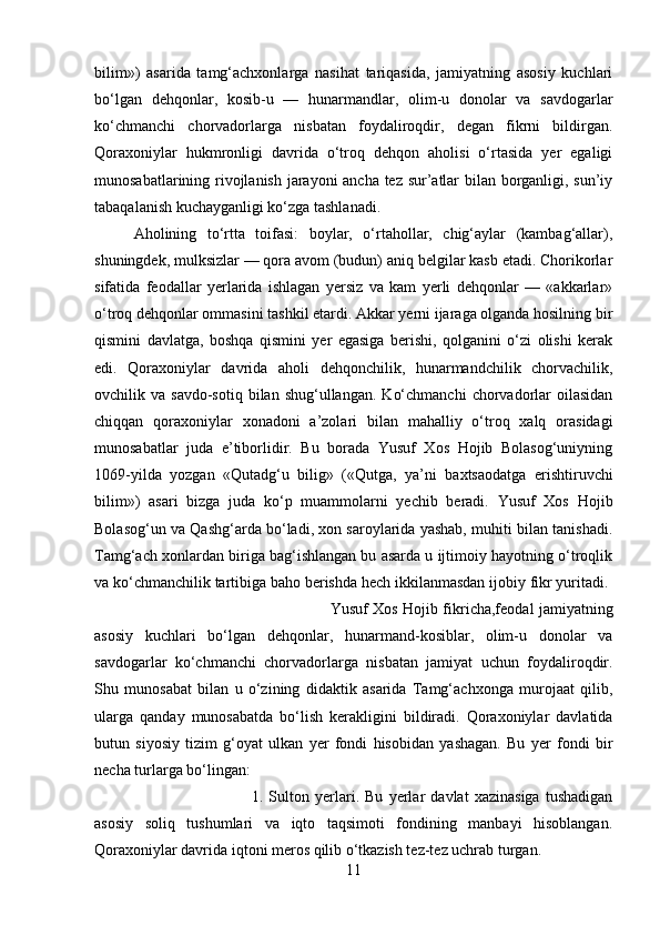 bilim»)   asarida   tamg‘achxonlarga   nasihat   tariqasida,   jamiyatning   asosiy   kuchlari
bo‘lgan   dehqonlar,   kosib-u   —   hunarmandlar,   olim-u   donolar   va   savdogarlar
ko‘chmanchi   chorvadorlarga   nisbatan   foydaliroqdir,   degan   fikrni   bildirgan.
Qoraxoniylar   hukmronligi   davrida   o‘troq   dehqon   aholisi   o‘rtasida   yer   egaligi
munosabatlarining rivojlanish jarayoni ancha tez sur’atlar bilan borganligi, sun’iy
tabaqalanish kuchayganligi ko‘zga tashlanadi. 
Aholining   to‘rtta   toifasi:   boylar,   o‘rtahollar,   chig‘aylar   (kambag‘allar),
shuningdek, mulksizlar — qora avom (budun) aniq belgilar kasb etadi. Chorikorlar
sifatida   feodallar   yerlarida   ishlagan   yersiz   va   kam   yerli   dehqonlar   —   «akkarlar»
o‘troq dehqonlar ommasini tashkil etardi. Akkar yerni ijaraga olganda hosilning bir
qismini   davlatga,   boshqa   qismini   yer   egasiga   berishi,   qolganini   o‘zi   olishi   kerak
edi.   Qoraxoniylar   davrida   aholi   dehqonchilik,   hunarmandchilik   chorvachilik,
ovchilik  va  savdo-sotiq  bilan  shug‘ullangan.   Ko‘chmanchi   chorvadorlar   oilasidan
chiqqan   qoraxoniylar   xonadoni   a’zolari   bilan   mahalliy   o‘troq   xalq   orasidagi
munosabatlar   juda   e’tiborlidir.   Bu   borada   Yusuf   Xos   Hojib   Bolasog‘uniyning
1069-yilda   yozgan   «Qutadg‘u   bilig»   («Qutga,   ya’ni   baxtsaodatga   erishtiruvchi
bilim»)   asari   bizga   juda   ko‘p   muammolarni   yechib   beradi.   Yusuf   Xos   Hojib
Bolasog‘un va Qashg‘arda bo‘ladi, xon saroylarida yashab, muhiti bilan tanishadi.
Tamg‘ach xonlardan biriga bag‘ishlangan bu asarda u ijtimoiy hayotning o‘troqlik
va ko‘chmanchilik tartibiga baho berishda hech ikkilanmasdan ijobiy fikr yuritadi. 
Yusuf Xos Hojib fikricha,feodal jamiyatning
asosiy   kuchlari   bo‘lgan   dehqonlar,   hunarmand-kosiblar,   olim-u   donolar   va
savdogarlar   ko‘chmanchi   chorvadorlarga   nisbatan   jamiyat   uchun   foydaliroqdir.
Shu   munosabat   bilan   u   o‘zining   didaktik   asarida   Tamg‘achxonga   murojaat   qilib,
ularga   qanday   munosabatda   bo‘lish   kerakligini   bildiradi.   Qoraxoniylar   davlatida
butun   siyosiy   tizim   g‘oyat   ulkan   yer   fondi   hisobidan   yashagan.   Bu   yer   fondi   bir
necha turlarga bo‘lingan: 
1.   Sulton   yerlari.   Bu   yerlar   davlat   xazinasiga   tushadigan
asosiy   soliq   tushumlari   va   iqto   taqsimoti   fondining   manbayi   hisoblangan.
Qoraxoniylar davrida iqtoni meros qilib o‘tkazish tez-tez uchrab turgan. 
11 