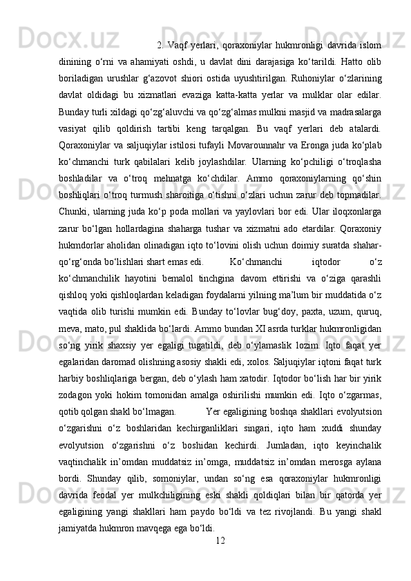 2.   Vaqf   yerlari,   qoraxoniylar   hukmronligi   davrida   islom
dinining   o‘rni   va   ahamiyati   oshdi,   u   davlat   dini   darajasiga   ko‘tarildi.   Hatto   olib
boriladigan   urushlar   g‘azovot   shiori   ostida   uyushtirilgan.   Ruhoniylar   o‘zlarining
davlat   oldidagi   bu   xizmatlari   evaziga   katta-katta   yerlar   va   mulklar   olar   edilar.
Bunday turli xildagi qo‘zg‘aluvchi va qo‘zg‘almas mulkni masjid va madrasalarga
vasiyat   qilib   qoldirish   tartibi   keng   tarqalgan.   Bu   vaqf   yerlari   deb   atalardi.
Qoraxoniylar  va saljuqiylar  istilosi  tufayli Movarounnahr va Eronga juda ko‘plab
ko‘chmanchi   turk   qabilalari   kelib   joylashdilar.   Ularning   ko‘pchiligi   o‘troqlasha
boshladilar   va   o‘troq   mehnatga   ko‘chdilar.   Ammo   qoraxoniylarning   qo‘shin
boshliqlari   o‘troq   turmush   sharoitiga   o‘tishni   o‘zlari   uchun   zarur   deb   topmadilar.
Chunki, ularning juda ko‘p poda  mollari  va yaylovlari  bor  edi. Ular  iloqxonlarga
zarur   bo‘lgan   hollardagina   shaharga   tushar   va   xizmatni   ado   etardilar.   Qoraxoniy
hukmdorlar aholidan olinadigan iqto to‘lovini olish uchun doimiy suratda shahar-
qo‘rg‘onda bo‘lishlari shart emas edi. Ko‘chmanchi   iqtodor   o‘z
ko‘chmanchilik   hayotini   bemalol   tinchgina   davom   ettirishi   va   o‘ziga   qarashli
qishloq yoki qishloqlardan keladigan foydalarni yilning ma’lum bir muddatida o‘z
vaqtida   olib   turishi   mumkin   edi.   Bunday   to‘lovlar   bug‘doy,   paxta,   uzum,   quruq,
meva, mato, pul shaklida bo‘lardi. Ammo bundan XI asrda turklar hukmronligidan
so‘ng   yirik   shaxsiy   yer   egaligi   tugatildi,   deb   o‘ylamaslik   lozim.   Iqto   faqat   yer
egalaridan daromad olishning asosiy shakli edi, xolos. Saljuqiylar iqtoni faqat turk
harbiy boshliqlariga bergan, deb o‘ylash ham xatodir. Iqtodor bo‘lish har bir yirik
zodagon   yoki   hokim   tomonidan   amalga   oshirilishi   mumkin   edi.   Iqto   o‘zgarmas,
qotib qolgan shakl bo‘lmagan.  Yer egaligining boshqa shakllari evolyutsion
o‘zgarishni   o‘z   boshlaridan   kechirganliklari   singari,   iqto   ham   xuddi   shunday
evolyutsion   o‘zgarishni   o‘z   boshidan   kechirdi.   Jumladan,   iqto   keyinchalik
vaqtinchalik   in’omdan   muddatsiz   in’omga,   muddatsiz   in’omdan   merosga   aylana
bordi.   Shunday   qilib,   somoniylar,   undan   so‘ng   esa   qoraxoniylar   hukmronligi
davrida   feodal   yer   mulkchiligining   eski   shakli   qoldiqlari   bilan   bir   qatorda   yer
egaligining   yangi   shakllari   ham   paydo   bo‘ldi   va   tez   rivojlandi.   Bu   yangi   shakl
jamiyatda hukmron mavqega ega bo‘ldi.
12 