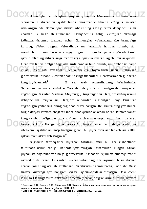 Somoniylar   davrida   ijtimoiy-iqtisodiy   hayotda   Movarounnahr,   Huroson   va
Xorazmning   shahar   va   qishloqlarida   hunarmandchilikning   ko’pgina   sohalari
rivojlangan   edi.   Somoniylar   davlati   aholisining   asosiy   qismi   dehqonchilik   va
chorvachilik   bilan   shug’ullangan.   Deh q onchilik   solig’i   (xiroj)dan   xazinaga
kattagina   daromad   tushgani   uchun   Somoniylar   xo’jalikning   shu   tarmog’iga
ko’proq,   e’tibor   bergan.   Viloyatlarda   suv   taqsimoti   tartibga   solinib,   ekin
maydonlari   imkoni   boricha   kengaytirilgan.   Bir   qancha   yangi   sug’orish   kanali
qazilib, ularning dahanalariga miftoxlar (shlyuz) va suv tashlagich novalar qurildi.
Oqar  suv  tanqis  bo’lgan tog’  oldilarida bandlar   bino qilinib, suv  omborlari   barpo
etiladi.   Yer   osti   suvlaridan   dehqonchilikda   foydalanish   uchun   murakkab
gidrotexnika inshooti - korizlar qazilib ishga tushiriladi. Charxparrak chig’irlardan
keng foydalaniladi 6
. X   asr   arab   geograflarining   ta’riflashicha,
Samarqand va Buxoro rustoklari Zarafshon daryosidan chiqarilgan shoh ariqlardan
sug’orilgan. Masalan, Varksar, Maymurg’, Sanjarfagon va Darg’om rustoqlarining
dehqonchilik   maydonlari   Darg’om   anhoridan   sug’orilgan.   Fay   kanalidan
sug’orilgan yerlar Sug’dning eng obod qismi bo’lgan. Ibn Xavqalning yozishicha,
Sug’d daryosi Buxoro chegarasigacha obod qishloqlar orqali oqqan. Buxoro vohasi
keng va obod bo’lgan, u 17 ta sug’orish shoh ariqlar  orqali  sug’orilgan. Sirdaryo
havzasida Iloq (Ohangaron) va Parak (Chirchiq) vodiylari ham nihoyatda obod va
istehkomli   qishloqlari   ko’p   bo’lganligidan,   bu   joyni   o’rta   asr   tarixchilari   «1000
qal’ali mamlakat» deb ataganlar 7
.
Sug’orish   tarmoqlarini   loyqadan   tozalash,   turli   hil   suv   inshootlarini
ta’mirlash   uchun   har   yili   bahorda   yuz   minglab   hasharchilar   ishlagan.   Mirob,
juybon   va   poykorlar   yoz   bo’yi   gidrotexnika   inshootlari   rejimi   va   suv   taqsimotini
nazorat   qilib   turgan.   IX   asrdan   Buxoro   vohasining   suv   taqsimoti   bilan   shaxsan
shahar   qozisining   o’zi   shug’ullangan.   Narshaxiyning   yozishicha,   Sa’id   ibn   Xalaf
Balxiy   Buxoroga   qozi   bo’lgach,   «yaxshi   qonun-qoidalar   o’rnatgan...   toki   kuchli
kishi zaif kishiga zulm o’tkazmasin uchun (shahar) to’g’onlarini qurdirib, Buxoro
6
  Ртвеладзе   Э . В .,   Саидов   А . Х .,   Абдуллаэв   Э . В .   Қадимги   Ўзбекистон   цивилизацияси :   давлатчилик   ва   ҳуқуқ
тарихидан   лавҳалар . -  Тошкент .  Адолат. 2001. -Б.64
7
 Султонов. Ф, Бозорбоев. Ф – Ўрта асрлар тарихи. - Тошкент.  2007. – Б.121.
14 