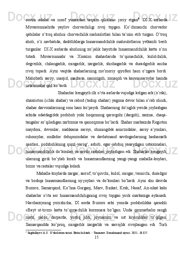 suvini   adolat   va   insof   yuzasidan   taqsim   qilishni»   joriy   etgan 8
.   IX-X   asrlarda
Movarounnahrda   yaylov   chorvachiligi   rivoj   topgan.   Ko’chmanchi   chorvador
qabilalar o’troq aholini chor vachilik mahsulotlari bilan ta’min etib turgan. O’troq
aholi,   o’z   navbatida,   dashtliklarga   hunarmandchilik   mahsulotlarini   yetkazib   berib
turganlar.   IX-X   asrlarda   aholining   xo’jalik   hayotida   hunarmandchilik   katta   o’rin
tutadi.   Movarounnahr   va   Xorazm   shaharlarida   to’qimachilik,   kulolchilik,
degrezlik,   chilangarlik,   misgarlik,   zargarlik,   shishagarlik   va   duradgorlik   ancha
rivoj   topadi.   Ayni   vaqtda   shaharlarning   me’moriy   qiyofasi   ham   o’zgara   bordi.
Mahobatli   saroy,   masjid,   mad rasa,   namozgoh,   xonaqoh   va   karvonsa roylar   hamda
ustaxonalar qad ko’tardi. 
Shaharlar kengayib ilk o’rta asrlarda vujudga kelgan ark (o’rda),
shaxriston (ichki shahar) va rabod (tashqi shahar) yagona devor bilan o’rab olindi,
shahar darvozalarining soni ham ko’paydi. Shaharning do’nglik yerida joylashgan
arkida   odatdagidek   podshoh   yoki   hoqimning   qarorgohi   (dargoh),   xazina,   chaqa-
tangalar so’qiladigan zarbxona va qamoqxona bo’lardi. Shahar markazida Registon
maydoni,   devonlar,   mahkama   saroyi,   shuningdek   amirzodalar,   saroy   a’yonlari,
ruhoniylar,   mulkdor   dehqonzodalar   va   davlatmand   savdogarlarning   hashamatli
qasrlari,  podsholikning  qurol-yarog’,  asbob,   egar-jabduq   yasaydigan  ustaxonalari,
hunarmandchilik do’konlari va savdo rastalari joylashgan edi. Shaharlar kengayib,
ularning   girdi   bo’ylab   kosib   va   hunarmandlarning   yangi-yangi   mahalla-kuylari,
bozor va rastalar vu judga keladi. 
Mahalla-kuylarda zargar, sarrof, to’quvchi, kulol, misgar, temirchi, duradgor
va   boshqa   hunarmandlarning   uy-joylari   va   do’konlari   bo’lardi.   Ayni   shu   davrda
Buxoro,   Samarqand,   Ko’hna   Gur ganj,   Marv,   Binkat,   Kesh,   Nasaf,   Ax-sikat   kabi
shaharlar   o’rta   asr   hunarmandchiligining   rivoj   topgan   yirik   markaziga   aylanadi.
Narshaxiyning   yozishicha,   IX   asrda   Buxoro   arki   yonida   podsholikka   qarashli
«Bayt   ut-tiroz»   katta   to’qimachilik   korxonasi   bo’lgan.   Unda   qimmatbaho   rangli
mato,   palos,   darparda,   yostiq   jildi,   joynamoz   va   ust   kiyimliklar   to’qilgan.
Samarqandda   ko’proq,   misgarlik   zargarlik   va   sarrojlik   rivojlangan   edi.   Turli
8
  Sagdullayev A.S.  O’zbekiston tarixi. Birinchi kitob. -  Тошкент . Donishmand ziyosi. 2021. -B.327.
15 