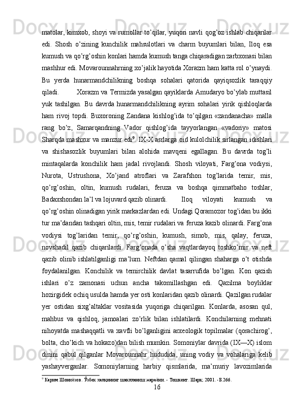 matolar, kimxob, shoyi  va rumollar to’qilar, yuqori navli qog’oz ishlab chiqarilar
edi.   Shosh   o’zining   kunchilik   mahsulotlari   va   charm   buyumlari   bilan,   Iloq   esa
kumush va qo’rg’oshin konlari hamda kumush tanga chiqaradigan zarbxonasi bilan
mashhur edi. Movarounnahrning xo’jalik hayotida Xorazm ham katta rol o’ynaydi.
Bu   yerda   hunarmandchilikning   boshqa   sohalari   qatorida   qayiqsozlik   taraqqiy
qiladi. Xorazm va Termizda yasalgan qayiklarda Amudaryo bo’ylab muttasil
yuk   tashilgan.   Bu   davrda   hunarmandchilikning   ayrim   sohalari   yirik   qishloqlarda
ham   ri voj   topdi.   Buxoroning   Zandana   kishlog’ida   to’qilgan   «zandanacha»   malla
rang   bo’z,   Samarqandning   Vador   qishlog’ida   tayyorlangan   «vadoriy»   matosi
Sharqda mashxur va manzur edi 9
. IX-X asrlarga oid kulolchilik sirlangan idishlari
va   shishasozlik   buyumla ri   bilan   alohida   mavqeni   egallagan.   Bu   davrda   tog’li
mintaqalarda   konchilik   ham   jadal   rivojlandi.   Shosh   viloyati,   Farg’ona   vodiysi,
Nurota,   Ustrushona,   Xo’jand   atroflari   va   Zarafshon   tog’larida   temir,   mis,
qo’rg’oshin,   oltin,   kumush   rudalari,   feruza   va   boshqa   qimmatbaho   toshlar,
Badaxshondan la’l va lojuvard qazib olinardi. Iloq   viloyati   kumush   va
qo’rg’oshin olinadigan yirik markazlardan edi. Undagi Qoramozor tog’idan bu ikki
tur ma’dandan tashqari oltin, mis, temir rudalari va fe ruza kazib olinardi. Farg’ona
vodiysi   tog’laridan   temir,   qo’rg’oshin,   kumush,   simob,   mis,   qalay,   feruza,
novshadil   qazib   chiqarilardi.   Farg’onada   o’sha   vaqtlardayoq   toshko’mir   va   neft
qazib   olinib   ishlatilganligi   ma’lum.   Neftdan   qamal   qilingan   shaharga   o’t   otishda
foydalanilgan.   Konchilik   va   temirchilik   davlat   tasarrufida   bo’lgan.   Kon   qazish
ishlari   o’z   zamonasi   uchun   ancha   takomillashgan   edi.   Qazilma   boyliklar
hozirgidek ochiq usulda hamda yer osti konlaridan qazib olinardi. Qazilgan rudalar
yer   ostidan   sixg’altaklar   vositasida   yuqoriga   chiqarilgan.   Konlarda,   asosan   qul,
mahbus   va   qishloq,   jamoalari   zo’rlik   bilan   ishlatilardi.   Konchilarning   mehnati
nihoyatda   mashaqqatli   va   xavfli   bo’lganligini   arxeologik   topilmalar   (qorachirog’,
bolta, cho’kich va hokazo)dan bilish mumkin. Somoniylar davrida (IX—X) islom
dinini   qabul   qilganlar   Movarounnahr   hududida,   uning   vodiy   va   vohalariga   kelib
yashayverganlar.   Somoniylarning   harbiy   qismlarida,   ma’muriy   lavozimlarida
9
 Карим Шониёзов. Ўзбек халқининг шаклланиш жараёни.  -  Тошкент .  Шарқ. 2001. -Б.266.
16 