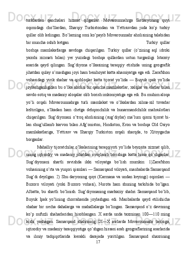 turklardan   qanchalari   hizmat   qilganlar.   Movarounnahrga   Sirdaryoning   quyi
oqimidagi   cho’llardan,   Sharqiy   Turkistondan   va   Yettisuvdan   juda   ko’p   turkiy
qullar olib kelingan. Bo’larning soni ko’payib Movarounnahr aholisining talabidan
bir muncha oshib ketgan.  Turkiy   qullar
boshqa   mamlakatlarga   savdoga   chiqarilgan.   Turkiy   qullar   (o’zining   aql   idroki
yaxshi   xizmati   bilan)   yer   yuzidagi   boshqa   qullardan   ustun   turganligi   Istaxriy
asarida   qayd   qilingan.   Sug’diyona   o’lkasining   taraqqiy   etishida   uning   geo grafik
jihatdan qulay o’rnashgan joyi ham benihoyat katta ahamiyatga ega edi. Zarafshon
vohasidagi   yirik   shahar   va   qishloqlar   katta   tijorat   yo’lida   —   Buyuk   ipak   yo’lida
joylashganligidan bu o’lka aholisi bir qancha mamlakatlar, xalqlar va elatlar bilan
savdo-sotiq va madaniy aloqalar olib borish imkoniyatiga ega edi. Bu muhim aloqa
yo’li   orqali   Movarounnahrga   turli   mamlakat   va   o’lkalardan   xilma-xil   tovarlar
keltirilgan,   o’lkadan   ham   chetga   dehqonchilik   va   hunarmandchilik   mahsulotlari
chiqarilgan.  Sug’diyonani  o’troq  aholisining (sug’diylar)   ma’lum   qismi   tijorat  bi -
lan shug’ullanib karvon bilan  Afg’oniston, Hindiston,  Eron va boshqa Old Osiyo
mamlakatlariga,   Yettisuv   va   Sharqiy   Turkiston   orqali   sharqda,   to   Xitoygacha
borganlar. 
Mahalliy tijoratchilar o’lkalarining taraqqiyoti yo’lida bevosita xizmat qilib,
uning   iqtisodiy   va   madaniy   jihatdan   rivojlanib   borishiga   katta   hissa   qo’shganlar.
Sug’diyonani   shartli   ravishda   ikki   viloyatga   bo’lish   mumkin:   1)Zarafshon
vohasining o’rta va yuqori qismlari — Samarqand viloyati, manbalarda Samarqand
Sug’di deyilgan. 2) Shu daryoning quyi (Karmana va undan keyingi) oqimlari —
Buxoro   viloyati   (yoki   Buxoro   vohasi),   Nurota   ham   shuning   tarkibida   bo’lgan.
Albatta,   bu   shartli   bo’linish.   Sug’diyonaning   markaziy   shahri   Samarqand   bo’lib,
Buyuk   Ipak   yo’lining   chorrahasida   joylashgan   edi.   Man balarda   qayd   etilishicha
shahar   bir   necha   dahalarga   va   mahallalarga   bo’lingan.   Samarqand   o’z   davrining
ko’p   nufuzli   shaharlaridan   hisoblangan.   X   asrda   unda   taxminan   100—110   ming
kishi   yashagan.   Samarqand   shahrining   IX—X   asrlarda   Movarounnahr   tarixiga,
iqtisodiy va madaniy taraqqiyotiga qo’shgan hissasi arab geograflarining asarlarida
va   ilmiy   tadqiqotlarida   kerakli   darajada   yoritilgan.   Samarqand   shaxrining
17 