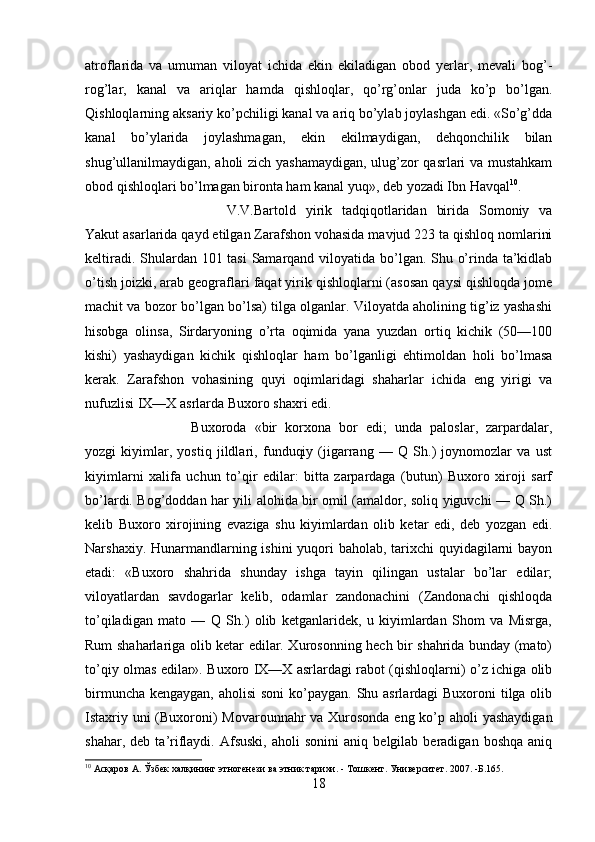 atroflarida   va   umuman   viloyat   ichida   ekin   ekiladigan   obod   yerlar,   mevali   bog’-
rog’lar,   kanal   va   ariqlar   hamda   qishloqlar,   qo’rg’onlar   juda   ko’p   bo’lgan.
Qishloqlarning aksariy ko’pchiligi kanal va ariq bo’ylab joylashgan edi. «So’g’dda
kanal   bo’ylarida   joylashmagan,   ekin   ekilmaydigan,   dehqonchilik   bilan
shug’ullanilmaydigan, aholi zich yashamaydigan, ulug’zor qasrlari va mustahkam
obod qishloqlari bo’lmagan bironta ham kanal yuq», deb yozadi Ibn Havqal 10
.
V.V.Bartold   yirik   tadqiqotlaridan   birida   Somoniy   va
Yakut asarlarida qayd etilgan Zarafshon vohasida mavjud 223 ta qishloq nomlarini
keltiradi. Shulardan 101 tasi  Samarqand viloyatida bo’lgan. Shu o’rinda ta’kidlab
o’tish joizki, arab geograflari faqat yirik qishloqlarni (asosan qaysi qishloqda jome
machit va bozor bo’lgan bo’lsa) tilga olganlar. Viloyatda aholining tig’iz yashashi
hisobga   olinsa,   Sirdaryoning   o’rta   oqimida   yana   yuzdan   ortiq   kichik   (50—100
kishi)   yashaydigan   kichik   qishloqlar   ham   bo’lganligi   ehtimoldan   holi   bo’lmasa
kerak.   Zarafshon   vohasining   quyi   oqimlaridagi   shahar lar   ichida   eng   yirigi   va
nufuzlisi IX—X asrlarda Buxoro shaxri edi. 
Buxoroda   «bir   korxona   bor   edi;   unda   paloslar,   zarpardalar,
yozgi   kiyimlar,   yostiq   jildlari,   funduqiy   (jigarrang   —   Q   Sh.)   joynomozlar   va   ust
kiyimlarni   xalifa   uchun   to’qir   edilar:   bitta   zarpardaga   (butun)   Buxoro   xiroji   sarf
bo’lardi. Bog’doddan har yili alohida bir omil (amaldor, soliq yiguvchi — Q Sh.)
kelib   Buxoro   xirojining   evaziga   shu   kiyimlardan   olib   ketar   edi,   deb   yozgan   edi.
Narshaxiy. Hunarmandlarning ishini yuqori  baholab, tarixchi  quyidagilarni bayon
etadi:   «Buxoro   shahrida   shunday   ishga   tayin   qilingan   ustalar   bo’lar   edilar;
viloyatlardan   savdogarlar   kelib,   odamlar   zandonachini   (Zandonachi   qishloqda
to’qiladigan   mato   —   Q   Sh.)   olib   ketganlaridek,   u   kiyimlardan   Shom   va   Misrga,
Rum shaharlariga olib ketar edilar. Xurosonning hech bir shahrida bunday (mato)
to’qiy olmas edilar». Buxoro IX—X asrlardagi rabot (qishloqlarni) o’z ichiga olib
birmuncha kengaygan, aholisi  soni  ko’paygan. Shu asrlardagi Buxoroni  tilga olib
Istaxriy uni  (Buxoroni)  Movarounnahr  va Xurosonda eng ko’p aholi yashaydigan
shahar,   deb  ta’riflaydi.   Afsuski,   aholi   sonini   aniq   belgilab  beradigan   boshqa   aniq
10
 Асқаров   A .  Ўзбек халқининг этногенези ва этник тарихи.  - Тошкент.  Университет. 2007. -Б.165.
18 