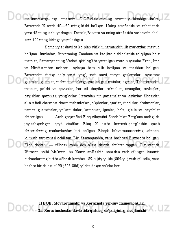 ma’lumotlarga   ega   emasmiz.   O.G.Bolshakovning   taxminiy   hisobiga   ko’ra,
Buxoroda   X   asrda   40—50   ming   kishi   bo’lgan.   Uning   atroflarida   va   rabotlarida
yana 48 ming kishi yashagan. Demak, Bu xoro va uning atroflarida yashovchi aholi
soni 100 ming kishiga yaqinlashgan.
Somoniylar davrida ko’plab yirik hunarmandchilik markazlari mavjud
bo’lgan.   Jumladan,   Buxoroning   Zandona   va   Iskijkat   qishloqlarida   to’qilgan   bo’z
matolar,  Samarqandning  Vadori   qishlog’ida  yaratilgan  mato  buyumlar  Eron,  Iroq
va   Hindistondan   tashqari   joylarga   ham   olib   ketilgan   va   mashhur   bo’lgan.
Buxorodan   chetga   qo’y   terisi,   yog’,   soch   moyi,   mayin   gazlamalar,   joynamoz
gilamlar, gilamlar, mehmonxonalarga yoziladigan matolar, egarlar, Taboristondan
matolar,   go’sht   va   qovunlar,   har   xil   shoyilar,   ro’mollar,   uzangilar,   suvluqlar,
qayishlar,   qozonlar,   yong’oqlar,   Jizzaxdan   jun   gazlamalar   va   kiyimlar,   Shoshdan
a’lo sifatli charm va charm mahsulotlari, o’qdonlar, egarlar, chodirlar, chakmonlar,
namoz   gilamchalar,   yelkapushtlar,   kamonlar,   ignalar,   bo’z,   g’alla   va   qaychilar
chiqarilgan. Arab geograflari Eloq viloyatini Shosh bilan Farg’ona oralig’ida
joylashganligini   qayd   etadilar.   Eloq   X   asrda   kumush - qo’rg’oshin   qazib
chiqarishning   markazlaridan   biri   bo’lgan.   Eloqda   Movarounnahrning   uchinchi
kumush zarbxonasi ochilgan. Biri Samarqandda, yana boshqasi Buxoroda bo’lgan.
Eloq   chekani   —   «Shosh   koni»   deb   o’sha   davrda   shuhrat   topgan.   O’z   vaqtida
Xuroson   noibi   Ma’mun   ibn   Xorun   ar-Rashid   nomidan   zarb   qilingan   kumush
dirhamlarning birida «Shosh konida» 189-hijriy yilida (805-yil) zarb qilindi», yana
boshqa birida esa «190-(805-806) yilda» degan so’zlar bor.
II BOB. Movarounnahr va Xorazmda yer-suv munosabatlari.
2.1 Xorazimshoxlar davlatida qishloq xo’jaligining rivojlanishi
19 