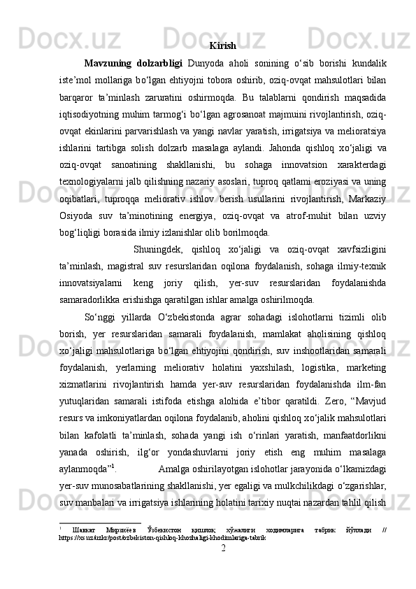 Kirish
Mavzuning   dolzarbligi   Dunyoda   aholi   sonining   о ‘sib   borishi   kundalik
iste’mol  mollariga b о ‘lgan  ehtiyojni  tobora oshirib,  oziq-ovqat  mahsulotlari   bilan
barqaror   ta’minlash   zaruratini   oshirmoqda.   Bu   talablarni   qondirish   maqsadida
iqtisodiyotning muhim tarmog‘i b о ‘lgan agrosanoat majmuini rivojlantirish, oziq-
ovqat ekinlarini parvarishlash va yangi navlar yaratish, irrigatsiya va melioratsiya
ishlarini   tartibga   solish   dolzarb   masalaga   aylandi.   Jahonda   qishloq   x о ‘jaligi   va
oziq-ovqat   sanoatining   shakllanishi,   bu   sohaga   innovatsion   xarakterdagi
texnologiyalarni jalb qilishning nazariy asoslari, tuproq qatlami eroziyasi va uning
oqibatlari,   tuproqqa   meliorativ   ishlov   berish   usullarini   rivojlantirish,   Markaziy
Osiyoda   suv   ta’minotining   energiya,   oziq-ovqat   va   atrof-muhit   bilan   uzviy
bog‘liqligi borasida ilmiy izlanishlar olib borilmoqda.
Shuningdek,   qishloq   x о ‘jaligi   va   oziq-ovqat   xavfsizligini
ta’minlash,   magistral   suv   resurslaridan   oqilona   foydalanish,   sohaga   ilmiy-texnik
innovatsiyalarni   keng   joriy   qilish,   yer-suv   resurslaridan   foydalanishda
samaradorlikka erishishga qaratilgan ishlar amalga oshirilmoqda. 
S о ‘nggi   yillarda   О ‘zbekistonda   agrar   sohadagi   islohotlarni   tizimli   olib
borish,   yer   resurslaridan   samarali   foydalanish,   mamlakat   aholisining   qishloq
x о ‘jaligi   mahsulotlariga   b о ‘lgan   ehtiyojini   qondirish,   suv   inshootlaridan   samarali
foydalanish,   yerlarning   meliorativ   holatini   yaxshilash,   logistika,   marketing
xizmatlarini   rivojlantirish   hamda   yer-suv   resurslaridan   foydalanishda   ilm-fan
yutuqlaridan   samarali   istifoda   etishga   alohida   e’tibor   qaratildi.   Zero,   “Mavjud
resurs va imkoniyatlardan oqilona foydalanib, aholini qishloq x о ‘jalik mahsulotlari
bilan   kafolatli   ta’minlash,   sohada   yangi   ish   о ‘rinlari   yaratish,   manfaatdorlikni
yanada   oshirish,   ilg‘or   yondashuvlarni   joriy   etish   eng   muhim   masalaga
aylanmoqda” 1
.  Amalga oshirilayotgan islohotlar jarayonida  о ‘lkamizdagi
yer-suv munosabatlarining shakllanishi, yer egaligi va mulkchilikdagi  о ‘zgarishlar,
suv manbalari va irrigatsiya ishlarining holatini tarixiy nuqtai nazardan tahlil qilish
1
  Шавкат   Мирзиёев   Ўзбекистон   қишлоқ   хўжалиги   ходимларига   табрик   йўллади   //
https://xs.uz/uzkr/post/ozbekiston-qishloq-khozhaligi-khodimlariga-tabrik
2 