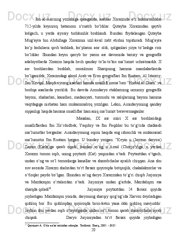 Ibn   al-Asirning   yozishiga   qaraganda,   arablar   Xorazmda   o‘z   hukmronliklar
712-yilda   keyinroq   batamom   o‘rnatib   bo‘ldilar.   Qutayba   Xorazmdan   qaytib
kelgach,   u   yerda   siyosiy   tushkunlik   boshlandi.   Bundan   foydalangan   Qutayba
Mug‘ayra   bin   Abdullaga   Xorazmni   uzil-kesil   zabt   etishni   topshiradi.   Mug‘ayra
ko‘p   kishilarni   qirib   tashladi,   ko‘plarini   asir   oldi,   qolganlari   jizya   to‘lashga   rozi
bo‘ldilar.   Shundan   keyin   qariyb   bir   yarim   asr   davomida   tarixiy   va   geografik
adabiyotlarda   Xorazm   haqida   hech   qanday   to‘la-to‘kis   ma’lumot   uchratmadik.   X
asr   boshlaridan   boshlab,   musulmon   Sharqining   hamma   mamlakatlarida
bo‘lganidek, Xorazmdagi ahvol Arab va Eron geograflari Ibn Rustam, Al Istaxriy,
Ibn Xovqal, Maqdisiyning asarlari hamda muallifi noma’lum “Hudud al Olam” va
boshqa   asarlarda   yoritildi.   Bu   davrda   Amudaryo   etaklarining   umumiy   geografik
bayoni,   shaharlari,   kanallari,   madaniyati,   turmushi   va   xalqlarning   bayoni   hamma
vaqtdagiga   nisbatan   ham   mukammalroq   yozilgan.   Lekin,   Amudaryoning   qanday
oqqanligi haqida hamma mualliflar ham aniq ma’lumot beravermaganlar. 
Masalan,   IX   asr   oxiri   X   asr   boshlaridagi
mualliflardan   Ibn   Xo‘rdodbek,   Yaqubiy   va   Ibn   Faqihlar   bu   to‘g‘rida   chalkash
ma’lumotlar  berganlar. Amudaryoning  oqimi   haqida  eng ishonchli  va  mukammal
ma’lumotni   Ibn   Rustam   bergan.   U   bunday   yozgan:   “Keyin   u   (Jayxun   daryosi)
Zamm   (Karki)ga   qarab   oqadi,   bundan   so‘ng   u   Amul   (Chorjo‘y)ga,   u   yerdan
Xorazm   tomon   oqib,   uning   poytaxti   (Kat)   yaqinidan   o‘tadi.   Poytaxtdan   o‘tgach,
undan o‘ng va so‘l tomonlarga kanallar va shaxobchalar ajralib chiqqan. Ana shu
suv asosida Xorazm shahridan to‘rt farsax quyiroqda botqoqlik, chakalakzorlar va
o‘tloqlar paydo bo‘lgan. Shundan so‘ng daryo Xorazmdan to‘g‘ri chiqib Jurjoniya
va   Mazdaxqon   o‘rtalaridan   o‘tadi.   Jurjoniya   undan   g‘arbda,   Mazdahqon   esa
sharqda qoladi 11
.  Jurjoniya   poytaxtdan   24   farsax   quyida
joylashgan. Mazdaxqon yonida, daryoning sharqiy qirg‘og‘ida Xarvoz deyiladigan
qishloq   bor.   Bu   qishloqdan   quyiroqda   birin-ketin   yana   ikki   qishloq   mavjuddir.
Jayhun shu yerdan oqib o‘tayotganda undan so‘l tomon qarab shaxobchalar  ajrab
chiqadi.  Daryo   Jurjoniyadan   to‘rt   farsax   quyida   joylashgan
11
  Qayumov A.   O‘rta asrlar tarixidan saboqlar .  Toshkent: Sharq, 2005. – B.85.
20 