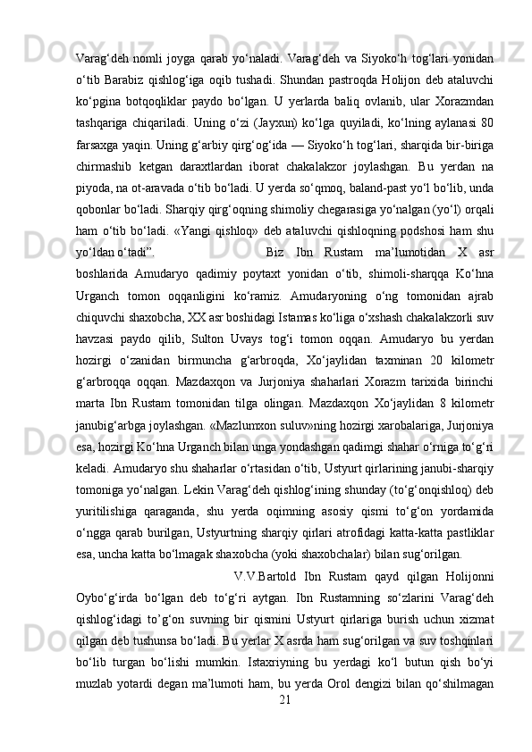 Varag‘deh   nomli   joyga   qarab   yo‘naladi.   Varag‘deh   va   Siyoko‘h   tog‘lari   yonidan
o‘tib   Barabiz   qishlog‘iga   oqib   tushadi.   Shundan   pastroqda   Holijon   deb   ataluvchi
ko‘pgina   botqoqliklar   paydo   bo‘lgan.   U   yerlarda   baliq   ovlanib,   ular   Xorazmdan
tashqariga   chiqariladi.   Uning   o‘zi   (Jayxun)   ko‘lga   quyiladi,   ko‘lning   aylanasi   80
farsaxga yaqin. Uning g‘arbiy qirg‘og‘ida — Siyoko‘h tog‘lari, sharqida bir-biriga
chirmashib   ketgan   daraxtlardan   iborat   chakalakzor   joylashgan.   Bu   yerdan   na
piyoda, na ot-aravada o‘tib bo‘ladi. U yerda so‘qmoq, baland-past yo‘l bo‘lib, unda
qobonlar bo‘ladi. Sharqiy qirg‘oqning shimoliy chegarasiga yo‘nalgan (yo‘l) orqali
ham   o‘tib   bo‘ladi.   «Yangi   qishloq»   deb   ataluvchi   qishloqning   podshosi   ham   shu
yo‘ldan o‘tadi”.  Biz   Ibn   Rustam   ma’lumotidan   X   asr
boshlarida   Amudaryo   qadimiy   poytaxt   yonidan   o‘tib,   shimoli-sharqqa   Ko‘hna
Urganch   tomon   oqqanligini   ko‘ramiz.   Amudaryoning   o‘ng   tomonidan   ajrab
chiquvchi shaxobcha, XX asr boshidagi Istamas ko‘liga o‘xshash chakalakzorli suv
havzasi   paydo   qilib,   Sulton   Uvays   tog‘i   tomon   oqqan.   Amudaryo   bu   yerdan
hozirgi   o‘zanidan   birmuncha   g‘arbroqda,   Xo‘jaylidan   taxminan   20   kilometr
g‘arbroqqa   oqqan.   Mazdaxqon   va   Jurjoniya   shaharlari   Xorazm   tarixida   birinchi
marta   Ibn   Rustam   tomonidan   tilga   olingan.   Mazdaxqon   Xo‘jaylidan   8   kilometr
janubig‘arbga joylashgan. «Mazlumxon suluv»ning hozirgi xarobalariga, Jurjoniya
esa, hozirgi Ko‘hna Urganch bilan unga yondashgan qadimgi shahar o‘rniga to‘g‘ri
keladi. Amudaryo shu shaharlar o‘rtasidan o‘tib, Ustyurt qirlarining janubi-sharqiy
tomoniga yo‘nalgan. Lekin Varag‘deh qishlog‘ining shunday (to‘g‘onqishloq) deb
yuritilishiga   qaraganda,   shu   yerda   oqimning   asosiy   qismi   to‘g‘on   yordamida
o‘ngga  qarab burilgan,  Ustyurtning  sharqiy  qirlari  atrofidagi   katta-katta pastliklar
esa, uncha katta bo‘lmagak shaxobcha (yoki shaxobchalar) bilan sug‘orilgan. 
V.V.Bartold   Ibn   Rustam   qayd   qilgan   Holijonni
Oybo‘g‘irda   bo‘lgan   deb   to‘g‘ri   aytgan.   Ibn   Rustamning   so‘zlarini   Varag‘deh
qishlog‘idagi   to’g‘on   suvning   bir   qismini   Ustyurt   qirlariga   burish   uchun   xizmat
qilgan deb tushunsa bo‘ladi. Bu yerlar X asrda ham sug‘orilgan va suv toshqinlari
bo‘lib   turgan   bo‘lishi   mumkin.   Istaxriyning   bu   yerdagi   ko‘l   butun   qish   bo‘yi
muzlab   yotardi   degan   ma’lumoti   ham,   bu   yerda   Orol   dengizi   bilan   qo‘shilmagan
21 