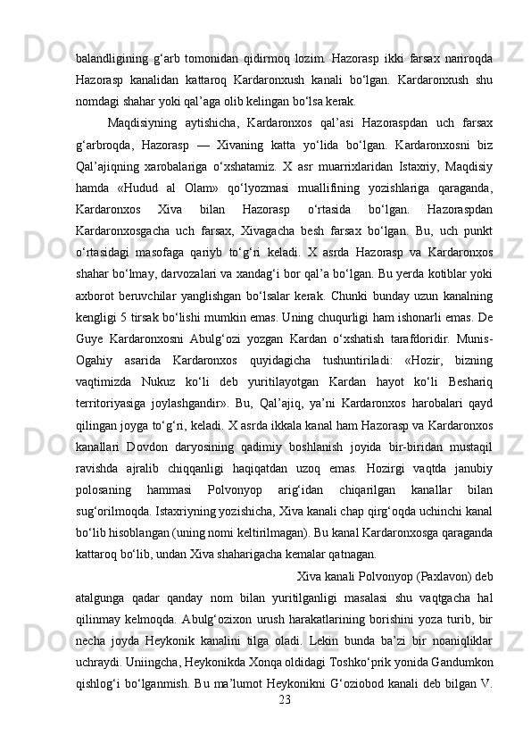balandligining   g‘arb   tomonidan   qidirmoq   lozim.   Hazorasp   ikki   farsax   nariroqda
Hazorasp   kanalidan   kattaroq   Kardaronxush   kanali   bo‘lgan.   Kardaronxush   shu
nomdagi shahar yoki qal’aga olib kelingan bo‘lsa kerak. 
Maqdisiyning   aytishicha,   Kardaronxos   qal’asi   Hazoraspdan   uch   farsax
g‘arbroqda,   Hazorasp   —   Xivaning   katta   yo‘lida   bo‘lgan.   Kardaronxosni   biz
Qal’ajiqning   xarobalariga   o‘xshatamiz.   X   asr   muarrixlaridan   Istaxriy,   Maqdisiy
hamda   «Hudud   al   Olam»   qo‘lyozmasi   muallifining   yozishlariga   qaraganda,
Kardaronxos   Xiva   bilan   Hazorasp   o‘rtasida   bo‘lgan.   Hazoraspdan
Kardaronxosgacha   uch   farsax,   Xivagacha   besh   farsax   bo‘lgan.   Bu,   uch   punkt
o‘rtasidagi   masofaga   qariyb   to‘g‘ri   keladi.   X   asrda   Hazorasp   va   Kardaronxos
shahar bo‘lmay, darvozalari va xandag‘i bor qal’a bo‘lgan. Bu yerda kotiblar yoki
axborot   beruvchilar   yanglishgan   bo‘lsalar   kerak.   Chunki   bunday   uzun   kanalning
kengligi 5 tirsak bo‘lishi mumkin emas. Uning chuqurligi ham ishonarli emas. De
Guye   Kardaronxosni   Abulg‘ozi   yozgan   Kardan   o‘xshatish   tarafdoridir.   Munis-
Ogahiy   asarida   Kardaronxos   quyidagicha   tushuntiriladi:   «Hozir,   bizning
vaqtimizda   Nukuz   ko‘li   deb   yuritilayotgan   Kardan   hayot   ko‘li   Beshariq
territoriyasiga   joylashgandir».   Bu,   Qal’ajiq,   ya’ni   Kardaronxos   harobalari   qayd
qilingan joyga to‘g‘ri, keladi. X asrda ikkala kanal ham Hazorasp va Kardaronxos
kanallari   Dovdon   daryosining   qadimiy   boshlanish   joyida   bir-biridan   mustaqil
ravishda   ajralib   chiqqanligi   haqiqatdan   uzoq   emas.   Hozirgi   vaqtda   janubiy
polosaning   hammasi   Polvonyop   arig‘idan   chiqarilgan   kanallar   bilan
sug‘orilmoqda. Istaxriyning yozishicha, Xiva kanali chap qirg‘oqda uchinchi kanal
bo‘lib hisoblangan (uning nomi keltirilmagan). Bu kanal Kardaronxosga qaraganda
kattaroq bo‘lib, undan Xiva shaharigacha kemalar qatnagan. 
Xiva kanali Polvonyop (Paxlavon) deb
atalgunga   qadar   qanday   nom   bilan   yuritilganligi   masalasi   shu   vaqtgacha   hal
qilinmay   kelmoqda.   Abulg‘ozixon   urush   harakatlarining   borishini   yoza   turib,   bir
necha   joyda   Heykonik   kanalini   tilga   oladi.   Lekin   bunda   ba’zi   bir   noaniqliklar
uchraydi. Uniingcha, Heykonikda Xonqa oldidagi Toshko‘prik yonida Gandumkon
qishlog‘i  bo‘lganmish.  Bu  ma’lumot  Heykonikni  G‘oziobod kanali   deb  bilgan  V.
23 