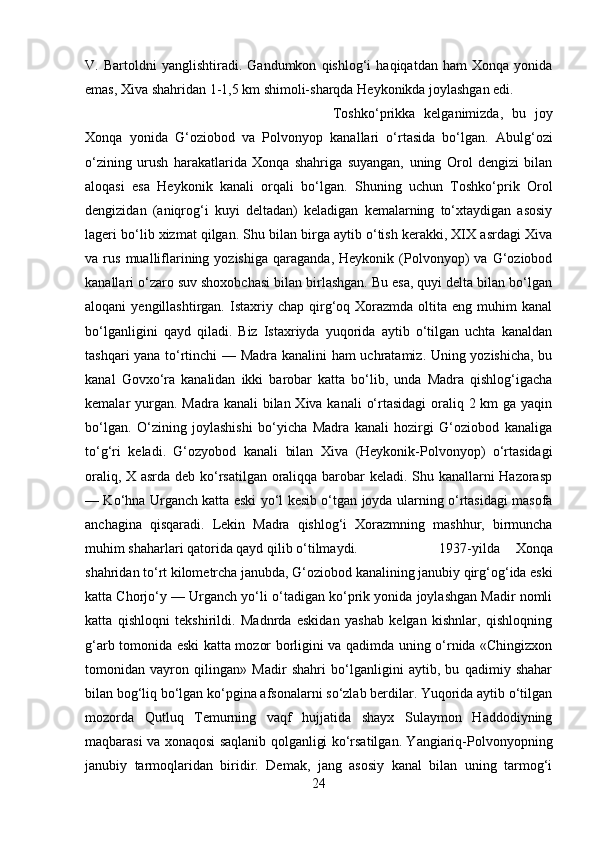 V.   Bartoldni   yanglishtiradi.   Gandumkon   qishlog‘i   haqiqatdan   ham   Xonqa   yonida
emas, Xiva shahridan 1-1,5 km shimoli-sharqda Heykonikda joylashgan edi. 
Toshko‘prikka   kelganimizda,   bu   joy
Xonqa   yonida   G‘oziobod   va   Polvonyop   kanallari   o‘rtasida   bo‘lgan.   Abulg‘ozi
o‘zining   urush   harakatlarida   Xonqa   shahriga   suyangan,   uning   Orol   dengizi   bilan
aloqasi   esa   Heykonik   kanali   orqali   bo‘lgan.   Shuning   uchun   Toshko‘prik   Orol
dengizidan   (aniqrog‘i   kuyi   deltadan)   keladigan   kemalarning   to‘xtaydigan   asosiy
lageri bo‘lib xizmat qilgan. Shu bilan birga aytib o‘tish kerakki, XIX asrdagi Xiva
va  rus   mualliflarining  yozishiga   qaraganda,   Heykonik   (Polvonyop)   va   G‘oziobod
kanallari o‘zaro suv shoxobchasi bilan birlashgan. Bu esa, quyi delta bilan bo‘lgan
aloqani   yengillashtirgan.  Istaxriy  chap  qirg‘oq  Xorazmda  oltita  eng  muhim  kanal
bo‘lganligini   qayd   qiladi.   Biz   Istaxriyda   yuqorida   aytib   o‘tilgan   uchta   kanaldan
tashqari yana to‘rtinchi — Madra kanalini ham uchratamiz. Uning yozishicha, bu
kanal   Govxo‘ra   kanalidan   ikki   barobar   katta   bo‘lib,   unda   Madra   qishlog‘igacha
kemalar yurgan. Madra kanali  bilan Xiva kanali  o‘rtasidagi  oraliq 2 km ga yaqin
bo‘lgan.   O‘zining   joylashishi   bo‘yicha   Madra   kanali   hozirgi   G‘oziobod   kanaliga
to‘g‘ri   keladi.   G‘ozyobod   kanali   bilan   Xiva   (Heykonik-Polvonyop)   o‘rtasidagi
oraliq, X asrda deb ko‘rsatilgan oraliqqa barobar keladi. Shu kanallarni Hazorasp
— Ko‘hna Urganch katta eski yo‘l kesib o‘tgan joyda ularning o‘rtasidagi masofa
anchagina   qisqaradi.   Lekin   Madra   qishlog‘i   Xorazmning   mashhur,   birmuncha
muhim shaharlari qatorida qayd qilib o‘tilmaydi.  1937-yilda   Xonqa
shahridan to‘rt kilometrcha janubda, G‘oziobod kanalining janubiy qirg‘og‘ida eski
katta Chorjo‘y — Urganch yo‘li o‘tadigan ko‘prik yonida joylashgan Madir nomli
katta   qishloqni   tekshirildi.   Madnrda   eskidan   yashab   kelgan   kishnlar,   qishloqning
g‘arb tomonida eski katta mozor borligini va qadimda uning o‘rnida «Chingizxon
tomonidan   vayron   qilingan»   Madir   shahri   bo‘lganligini   aytib,   bu   qadimiy   shahar
bilan bog‘liq bo‘lgan ko‘pgina afsonalarni so‘zlab berdilar. Yuqorida aytib o‘tilgan
mozorda   Qutluq   Temurning   vaqf   hujjatida   shayx   Sulaymon   Haddodiyning
maqbarasi va xonaqosi saqlanib qolganligi ko‘rsatilgan. Yangiariq-Polvonyopning
janubiy   tarmoqlaridan   biridir.   Demak,   jang   asosiy   kanal   bilan   uning   tarmog‘i
24 