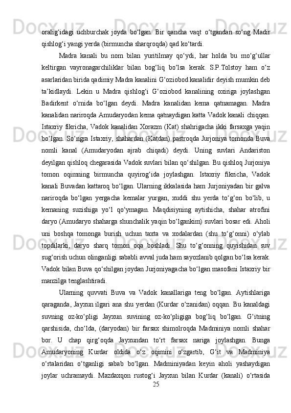oralig‘idagi   uchburchak   joyda   bo‘lgan.   Bir   qancha   vaqt   o‘tgandan   so‘ng   Madir
qishlog‘i yangi yerda (birmuncha sharqroqda) qad ko‘tardi. 
Madra   kanali   bu   nom   bilan   yuritilmay   qo‘ydi,   har   holda   bu   mo‘g‘ullar
keltirgan   vayronagarchiliklar   bilan   bog‘liq   bo‘lsa   kerak.   S.P.Tolstoy   ham   o‘z
asarlaridan birida qadimiy Madra kanalini G‘oziobod kanalidir deyish mumkin deb
ta’kidlaydi.   Lekin   u   Madra   qishlog‘i   G‘oziobod   kanalining   oxiriga   joylashgan
Badirkent   o‘rnida   bo‘lgan   deydi.   Madra   kanalidan   kema   qatnamagan.   Madra
kanalidan nariroqda Amudaryodan kema qatnaydigan katta Vadok kanali chiqqan.
Istaxriy fikricha,  Vadok kanalidan Xorazm  (Kat)  shahrigacha ikki  farsaxga  yaqin
bo‘lgan. So‘ngra  Istaxriy, shahardan  (Katdan)  pastroqda  Jurjoniya tomonda Buva
nomli   kanal   (Amudaryodan   ajrab   chiqadi)   deydi.   Uning   suvlari   Andariston
deyilgan qishloq chegarasida Vadok suvlari bilan qo‘shilgan. Bu qishloq Jurjoniya
tomon   oqimning   birmuncha   quyirog‘ida   joylashgan.   Istaxriy   fikricha,   Vadok
kanali Buvadan kattaroq bo‘lgan. Ularning ikkalasida ham Jurjoniyadan bir galva
nariroqda   bo‘lgan   yergacha   kemalar   yurgan,   xuddi   shu   yerda   to‘g‘on   bo‘lib,   u
kemaning   suzishiga   yo‘l   qo‘ymagan.   Maqdisiyning   aytishicha,   shahar   atrofini
daryo (Amudaryo shaharga shunchalik yaqin bo‘lgankim) suvlari bosar edi. Aholi
uni   boshqa   tomonga   burish   uchun   taxta   va   xodalardan   (shu   to‘g‘onni)   o‘ylab
topdilarki,   daryo   sharq   tomon   oqa   boshladi.   Shu   to‘g‘onning   quyishidan   suv
sug‘orish uchun olinganligi sababli avval juda ham sayozlanib qolgan bo‘lsa kerak.
Vadok bilan Buva qo‘shilgan joydan Jurjoniyagacha bo‘lgan masofani Istaxriy bir
manzilga tenglashtiradi. 
Ularning   quvvati   Buva   va   Vadok   kanallariga   teng   bo‘lgan.   Aytishlariga
qaraganda, Jayxun ilgari ana shu yerdan (Kurdar o‘zanidan) oqqan. Bu kanaldagi
suvning   oz-ko‘pligi   Jayxun   suvining   oz-ko‘pligiga   bog‘liq   bo‘lgan.   G‘itning
qarshisida,   cho‘lda,   (daryodan)   bir   farsax   shimolroqda   Madminiya   nomli   shahar
bor.   U   chap   qirg‘oqda   Jayxundan   to‘rt   farsax   nariga   joylashgan.   Bunga
Amudaryoning   Kurdar   oldida   o‘z   oqimini   o‘zgartib,   G‘it   va   Madminiya
o‘rtalaridan   o‘tganligi   sabab   bo‘lgan.   Madminiyadan   keyin   aholi   yashaydigan
joylar   uchramaydi.   Mazdaxqon   rustog‘i   Jayxun   bilan   Kurdar   (kanali)   o‘rtasida
25 