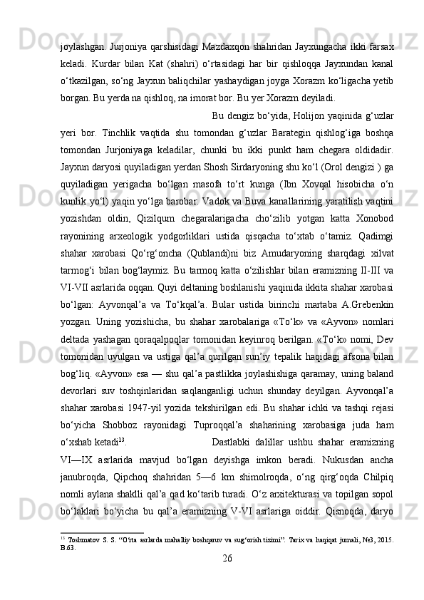 joylashgan.  Jurjoniya   qarshisidagi  Mazdaxqon  shahridan   Jayxungacha   ikki   farsax
keladi.   Kurdar   bilan   Kat   (shahri)   o‘rtasidagi   har   bir   qishloqqa   Jayxundan   kanal
o‘tkazilgan, so‘ng Jayxun baliqchilar yashaydigan joyga Xorazm ko‘ligacha yetib
borgan. Bu yerda na qishloq, na imorat bor. Bu yer Xorazm deyiladi. 
Bu  dengiz bo‘yida,  Holijon  yaqinida  g‘uzlar
yeri   bor.   Tinchlik   vaqtida   shu   tomondan   g‘uzlar   Barategin   qishlog‘iga   boshqa
tomondan   Jurjoniyaga   keladilar,   chunki   bu   ikki   punkt   ham   chegara   oldidadir.
Jayxun daryosi quyiladigan yerdan Shosh Sirdaryoning shu ko‘l (Orol dengizi ) ga
quyiladigan   yerigacha   bo‘lgan   masofa   to‘rt   kunga   (Ibn   Xovqal   hisobicha   o‘n
kunlik yo‘l) yaqin yo‘lga barobar. Vadok va Buva kanallarining yaratilish vaqtini
yozishdan   oldin,   Qizilqum   chegaralarigacha   cho‘zilib   yotgan   katta   Xonobod
rayonining   arxeologik   yodgorliklari   ustida   qisqacha   to‘xtab   o‘tamiz.   Qadimgi
shahar   xarobasi   Qo‘rg‘oncha   (Qublandi)ni   biz   Amudaryoning   sharqdagi   xilvat
tarmog‘i   bilan   bog‘laymiz.   Bu   tarmoq   katta   o‘zilishlar   bilan   eramizning   II-III   va
VI-VII asrlarida oqqan. Quyi deltaning boshlanishi yaqinida ikkita shahar xarobasi
bo‘lgan:   Ayvonqal’a   va   To‘kqal’a.   Bular   ustida   birinchi   martaba   A.Grebenkin
yozgan.   Uning   yozishicha,   bu   shahar   xarobalariga   «To‘k»   va   «Ayvon»   nomlari
deltada   yashagan   qoraqalpoqlar   tomonidan   keyinroq   berilgan.   «To‘k»   nomi,   Dev
tomonidan   uyulgan   va   ustiga   qal’a   qurilgan   sun’iy   tepalik   haqidagi   afsona   bilan
bog‘liq. «Ayvon» esa — shu qal’a pastlikka joylashishiga qaramay, uning baland
devorlari   suv   toshqinlaridan   saqlanganligi   uchun   shunday   deyilgan.   Ayvonqal’a
shahar   xarobasi   1947-yil  yozida  tekshirilgan  edi. Bu  shahar  ichki   va tashqi  rejasi
bo‘yicha   Shobboz   rayonidagi   Tuproqqal’a   shaharining   xarobasiga   juda   ham
o‘xshab ketadi 13
.  Dastlabki   dalillar   ushbu   shahar   eramizning
VI—IX   asrlarida   mavjud   bo‘lgan   deyishga   imkon   beradi.   Nukusdan   ancha
janubroqda,   Qipchoq   shahridan   5—6   km   shimolroqda,   o‘ng   qirg‘oqda   Chilpiq
nomli aylana shaklli qal’a qad ko‘tarib turadi. O‘z arxitekturasi  va topilgan sopol
bo‘laklari   bo‘yicha   bu   qal’a   eramizning   V-VI   asrlariga   oiddir.   Qisnoqda,   daryo
13
  Toshmatov   S.   S.   “O‘rta   asrlarda   mahalliy   boshqaruv   va   sug‘orish   tizimi”.   Tarix   va   haqiqat   jurnali,   №3,   2015.
B.63.
26 