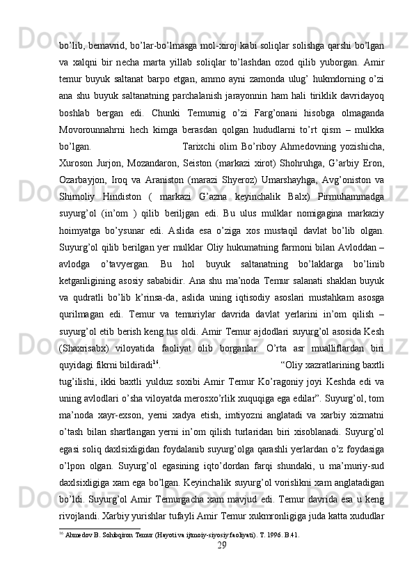 bo’lib, b е mavrid, bo’lar-bo’lmasga mol-xiroj kabi soliqlar solishga qarshi bo’lgan
va   xalqni   bir   n е cha   marta   yillab   soliqlar   to’lashdan   ozod   qilib   yuborgan.   Amir
temur   buyuk   saltanat   barpo   etgan,   ammo   ayni   zamonda   ulug’   hukmdorning   o’zi
ana   shu   buyuk   saltanatning   parchalanish   jarayonnin   ham   hali   tiriklik   davridayoq
boshlab   bergan   edi.   Chunki   Temurnig   o’zi   Farg’onani   hisobga   olmaganda
Movorounnahrni   hech   kimga   berasdan   qolgan   hududlarni   to’rt   qism   –   mulkka
bo’lgan.  Tarixchi   olim   Bo’riboy   Ahmedovning   yozishicha,
Xuroson   Jurjon,   Mozandaron,   Seiston   (markazi   xirot)   Shohruhga,   G’arbiy   Eron,
Ozarbayjon,   Iroq   va   Araniston   (marazi   Shyeroz)   Umarshayhga,   Avg’oniston   va
Shimoliy   Hindiston   (   markazi   G’azna   keyinchalik   Balx)   Pirmuhammadga
suyurg’ol   (in’om   )   qilib   beriljgan   edi.   Bu   ulus   mulklar   nomigagina   markaziy
hoimyatga   bo’ysunar   edi.   Aslida   esa   o’ziga   xos   mustaqil   davlat   bo’lib   olgan.
Suyurg’ol qilib berilgan yer mulklar Oliy hukumatning farmoni bilan Avloddan –
avlodga   o’tavyergan.   Bu   hol   buyuk   saltanatning   bo’laklarga   bo’linib
ketganligining   asosiy   sababidir.   Ana   shu   ma’noda   Temur   salanati   shaklan   buyuk
va   qudratli   bo’lib   k’rinsa-da,   aslida   uning   iqtisodiy   asoslari   mustahkam   asosga
qurilmagan   edi.   Temur   va   temuriylar   davrida   davlat   yerlarini   in’om   qilish   –
suyurg’ol etib berish keng tus oldi. Amir Temur ajdodlari suyurg’ol asosida Kesh
(Shaxrisabx)   viloyatida   faoliyat   olib   borganlar.   O’rta   asr   mualliflardan   biri
quyidagi fikrni bildiradi 16
.  “Oliy xazratlarining baxtli
tug’ilishi,   ikki   baxtli   yulduz   soxibi   Amir   Temur   Ko’ragoniy   joyi   Keshda   edi   va
uning avlodlari o’sha viloyatda merosxo’rlik xuquqiga ega edilar”. Suyurg’ol, tom
ma’noda   xayr-exson,   yerni   xadya   etish,   imtiyozni   anglatadi   va   xarbiy   xizmatni
o’tash   bilan   shartlangan   yerni   in’om   qilish   turlaridan   biri   xisoblanadi.   Suyurg’ol
egasi soliq daxlsixligidan foydalanib suyurg’olga qarashli yerlardan o’z foydasiga
o’lpon   olgan.   Suyurg’ol   egasining   iqto’dordan   farqi   shundaki,   u   ma’muriy-sud
daxlsixligiga xam ega bo’lgan. Keyinchalik suyurg’ol vorislikni xam anglatadigan
bo’ldi.   Suyurg’ol   Amir   Temurgacha   xam   mavjud   edi.   Temur   davrida   esa   u   keng
rivojlandi. Xarbiy yurishlar tufayli Amir Temur xukmronligiga juda katta xududlar
16
 Ahmedov B. Sohibqiron Temur (Hayoti va ijtmoiy-siyosiy faoliyati).  T. 1996. B.41.
29 