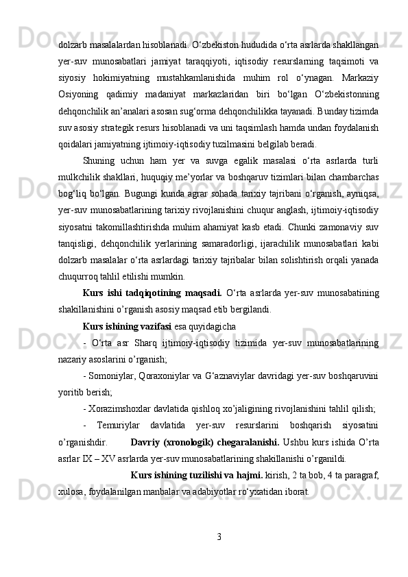 dolzarb masalalardan hisoblanadi. O‘zbekiston hududida o‘rta asrlarda shakllangan
yer-suv   munosabatlari   jamiyat   taraqqiyoti,   iqtisodiy   resurslarning   taqsimoti   va
siyosiy   hokimiyatning   mustahkamlanishida   muhim   rol   o‘ynagan.   Markaziy
Osiyoning   qadimiy   madaniyat   markazlaridan   biri   bo‘lgan   O‘zbekistonning
dehqonchilik an’analari asosan sug‘orma dehqonchilikka tayanadi. Bunday tizimda
suv asosiy strategik resurs hisoblanadi va uni taqsimlash hamda undan foydalanish
qoidalari jamiyatning ijtimoiy-iqtisodiy tuzilmasini belgilab beradi. 
Shuning   uchun   ham   yer   va   suvga   egalik   masalasi   o‘rta   asrlarda   turli
mulkchilik shakllari, huquqiy me’yorlar va boshqaruv tizimlari bilan chambarchas
bog‘liq  bo‘lgan.  Bugungi  kunda  agrar   sohada   tarixiy  tajribani   o‘rganish,   ayniqsa,
yer-suv munosabatlarining tarixiy rivojlanishini chuqur anglash, ijtimoiy-iqtisodiy
siyosatni   takomillashtirishda   muhim   ahamiyat   kasb   etadi.   Chunki   zamonaviy   suv
tanqisligi,   dehqonchilik   yerlarining   samaradorligi,   ijarachilik   munosabatlari   kabi
dolzarb masalalar o‘rta asrlardagi tarixiy tajribalar bilan solishtirish orqali yanada
chuqurroq tahlil etilishi mumkin.
Kurs   ishi   tadqiqotining   maqsadi.   O‘rta   asrlarda   yer-suv   munosabatining
shakillanishini o’rganish asosiy maqsad etib bergilandi.
Kurs ishining vazifasi  esa quyidagicha 
-   O‘rta   asr   Sharq   ijtimoiy-iqtisodiy   tizimida   yer-suv   munosabatlarining
nazariy asoslarini o’rganish; 
- Somoniylar, Qoraxoniylar va G‘aznaviylar davridagi yer-suv boshqaruvini
yoritib berish; 
- Xorazimshoxlar davlatida qishloq xo’jaligining rivojlanishini tahlil qilish;  
-   Temuriylar   davlatida   yer-suv   resurslarini   boshqarish   siyosatini
o’rganishdir. Davriy   (xronologik)   chegaralanishi.   Ushbu   kurs   ishida   O’rta
asrlar IX – XV asrlarda yer-suv munosabatlarining shakillanishi o’rganildi.
Kurs ishining tuzilishi va hajmi.  kirish, 2 ta bob, 4 ta paragraf,
xulosa, foydalanilgan manbalar va adabiyotlar ro‘yxatidan iborat.
3 