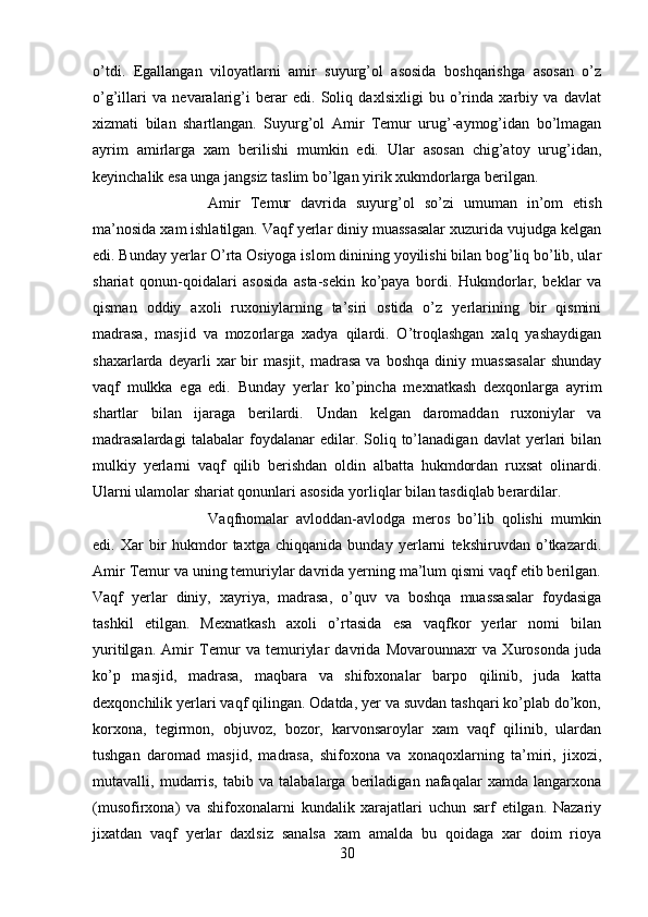 o’tdi.   Egallangan   viloyatlarni   amir   suyurg’ol   asosida   boshqarishga   asosan   o’z
o’g’illari   va   nevaralarig’i   berar   edi.   Soliq   daxlsixligi   bu   o’rinda   xarbiy   va   davlat
xizmati   bilan   shartlangan.   Suyurg’ol   Amir   Temur   urug’-aymog’idan   bo’lmagan
ayrim   amirlarga   xam   berilishi   mumkin   edi.   Ular   asosan   chig’atoy   urug’idan,
keyinchalik esa unga jangsiz taslim bo’lgan yirik xukmdorlarga berilgan. 
Amir   Temur   davrida   suyurg’ol   so’zi   umuman   in’om   etish
ma’nosida xam ishlatilgan. Vaqf yerlar diniy muassasalar xuzurida vujudga kelgan
edi. Bunday yerlar O’rta Osiyoga islom dinining yoyilishi bilan bog’liq bo’lib, ular
shariat   qonun-qoidalari   asosida   asta-sekin   ko’paya   bordi.   Hukmdorlar,   beklar   va
qisman   oddiy   axoli   ruxoniylarning   ta’siri   ostida   o’z   yerlarining   bir   qismini
madrasa,   masjid   va   mozorlarga   xadya   qilardi.   O’troqlashgan   xalq   yashaydigan
shaxarlarda   deyarli   xar   bir   masjit,   madrasa   va   boshqa   diniy  muassasalar   shunday
vaqf   mulkka   ega   edi.   Bunday   yerlar   ko’pincha   mexnatkash   dexqonlarga   ayrim
shartlar   bilan   ijaraga   berilardi.   Undan   kelgan   daromaddan   ruxoniylar   va
madrasalardagi   talabalar   foydalanar   edilar.  Soliq   to’lanadigan   davlat   yerlari   bilan
mulkiy   yerlarni   vaqf   qilib   berishdan   oldin   albatta   hukmdordan   ruxsat   olinardi.
Ularni ulamolar shariat qonunlari asosida yorliqlar bilan tasdiqlab berardilar. 
Vaqfnomalar   avloddan-avlodga   meros   bo’lib   qolishi   mumkin
edi.   Xar   bir   hukmdor   taxtga   chiqqanida   bunday   yerlarni   tekshiruvdan   o’tkazardi.
Amir Temur va uning temuriylar davrida yerning ma’lum qismi vaqf etib berilgan.
Vaqf   yerlar   diniy,   xayriya,   madrasa,   o’quv   va   boshqa   muassasalar   foydasiga
tashkil   etilgan.   Mexnatkash   axoli   o’rtasida   esa   vaqfkor   yerlar   nomi   bilan
yuritilgan.   Amir   Temur   va   temuriylar   davrida   Movarounnaxr   va   Xurosonda   juda
ko’p   masjid,   madrasa,   maqbara   va   shifoxonalar   barpo   qilinib,   juda   katta
dexqonchilik yerlari vaqf qilingan. Odatda, yer va suvdan tashqari ko’plab do’kon,
korxona,   tegirmon,   objuvoz,   bozor,   karvonsaroylar   xam   vaqf   qilinib,   ulardan
tushgan   daromad   masjid,   madrasa,   shifoxona   va   xonaqoxlarning   ta’miri,   jixozi,
mutavalli,   mudarris,   tabib   va   talabalarga   beriladigan   nafaqalar   xamda   langarxona
(musofirxona)   va   shifoxonalarni   kundalik   xarajatlari   uchun   sarf   etilgan.   Nazariy
jixatdan   vaqf   yerlar   daxlsiz   sanalsa   xam   amalda   bu   qoidaga   xar   doim   rioya
30 