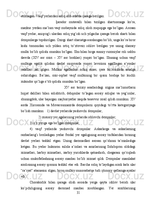 etilmagan. Vaqf yerlaridan soliq olib odatda ijaraga berilgan. 
Ijarador   mutavalli   bilan   tuzilgan   shartnomaga   ko’ra,
mazkur yerdan ma’lum vaqt mobaynida soliq olish xuquqiga ega bo’lgan. Asosan
vaqf yerlar, aniqrog’i ulardan soliq yig’ish uch yilgacha ijaraga berish sharti bilan
dexqonlarga topshirilgan. Oxirgi shart shariatga asoslangan bo’lib, unga ko’ra biror
kishi   tomonidan   uch   yildan   ortiq   to’xtovsiz   ishlov   berilgan   yer   uning   shaxsiy
mulki bo’lib qolishi mumkin bo’lgan. Shu bilan birga sunniy ruxoniylar roli ushbu
davrda   (XIV   asr   oxiri   –   XV   asr   boshlari)   yuqori   bo’lgan.   Shuning   uchun   vaqf
mulkiga   egalik   qilishni   davlat   miqyosida   yuqori   lavozimi   egalllagan   a’yonlar
vakillari   xal   qilgan.   Mulkni   egallashni   ochiq   emas,   ijara   ko’rinishida   amalga
oshirishgan.   Ba’zan,   oxir-oqibat   vaqf   mulkining   bir   qismi   boshqa   bir   kuchli
xukmdor qo’liga o’tib qolishi mumkin bo’lgan. 
XV   asr   tarixiy   asarlaridagi   ozgina   ma’lumotlarni
hujjat   dalillari   bilan   solishtirib,   dehqonlar   to’lagan   asosiy   soliqlar   va   yeg’imlar,
shuningdek, ular bajargan majburiyatlar xaqida tasavvur xosil qilish mumknn. XV
asrda   Xurosonda   va   Movarounnaxrda   dexqonlarni   quyidagi   to’rtta   kategoriyaga
bo’lish mumknn:  1) davlat yerlarida yashovchi dexqonlar; 
2) xususiy yer egalarining yerlarida ishlovchi dexqonlar; 
3) o’z yeriga ega bo’lgan dexqonlar; 
4)   vaqf   yerlarida   yashovchi   dexqonlar.   Askarlarga   va   askarlarning
raxbarlarig’i   beriladigan   yerlar   feodal   yer   egaligining   asosiy   toifalaridan   birining
davlat   yerlari   tashkil   etgan.   Uning   daromadlari   asosan   qo’shinni   ta’minlashga
ketgan.   Bu   yerlar   hukmron   sulola   a’zolari   va   amirlarining   Sohibqiron   oldidagi
xizmatlari,   harbiy   xizmatlari,   xarbiy   yurishlarda   qatnashish,   chegarani   qo’riqlash
uchun   mukofatlashning   asosiy   manbai   bo’lib   xizmat   qildi.   Dexqonlar   mamlakat
axolisining asosiy qismini tashkil etar edi. Barcha soliq to’laydigan axoli kabi ular
“ra’iyat” atamasini olgan, biroq mulkiy munosabatqa turli ijtimoiy qatlamga ajralar
edi. 
Chorakorlik   bilan   ijaraga   olish   asosida   yerga   qayta   ishlov   berish   ular
ko’pchiligining   asosiy   daromad   manbai   xisoblangan.   Yer   soxiblarining
31 