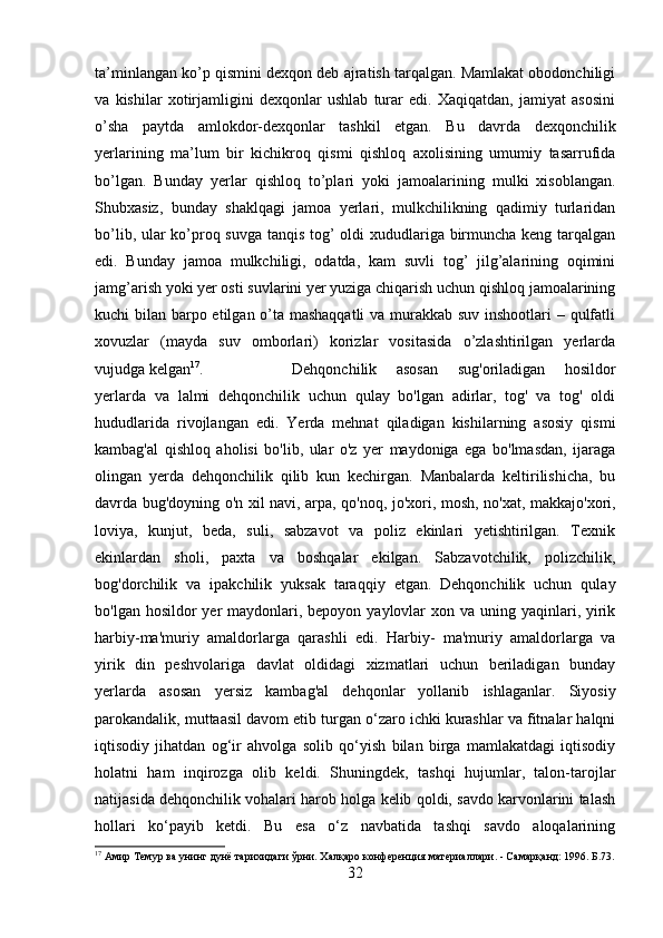 ta’minlangan ko’p qismini dexqon deb ajratish tarqalgan. Mamlakat obodonchiligi
va   kishilar   xotirjamligini   dexqonlar   ushlab   turar   edi.   Xaqiqatdan,   jamiyat   asosini
o’sha   paytda   amlokdor-dexqonlar   tashkil   etgan.   Bu   davrda   dexqonchilik
yerlarining   ma’lum   bir   kichikroq   qismi   qishloq   axolisining   umumiy   tasarrufida
bo’lgan.   Bunday   yerlar   qishloq   to’plari   yoki   jamoalarining   mulki   xisoblangan.
Shubxasiz,   bunday   shaklqagi   jamoa   yerlari,   mulkchilikning   qadimiy   turlaridan
bo’lib, ular ko’proq suvga tanqis tog’ oldi xududlariga birmuncha keng tarqalgan
edi.   Bunday   jamoa   mulkchiligi,   odatda,   kam   suvli   tog’   jilg’alarining   oqimini
jamg’arish yoki yer osti suvlarini yer yuziga chiqarish uchun qishloq jamoalarining
kuchi bilan barpo etilgan o’ta mashaqqatli  va murakkab suv inshootlari  – qulfatli
xovuzlar   (mayda   suv   omborlari)   korizlar   vositasida   o’zlashtirilgan   yerlarda
vujudga kelgan 17
.  Dehqonchilik   asosan   sug'oriladigan   hosildor
yerlarda   va   lalmi   dehqonchilik   uchun   qulay   bo'lgan   adirlar,   tog'   va   tog'   oldi
hududlarida   rivojlangan   edi.   Yerda   mehnat   qiladigan   kishilarning   asosiy   qismi
kambag'al   qishloq   aholisi   bo'lib,   ular   o'z   yer   maydoniga   ega   bo'lmasdan,   ijaraga
olingan   yerda   dehqonchilik   qilib   kun   kechirgan.   Manbalarda   keltirilishicha,   bu
davrda bug'doyning o'n xil navi, arpa, qo'noq, jo'xori, mosh, no'xat, makkajo'xori,
loviya,   kunjut,   beda,   suli,   sabzavot   va   poliz   ekinlari   yetishtirilgan.   Texnik
ekinlardan   sholi,   paxta   va   boshqalar   ekilgan.   Sabzavotchilik,   polizchilik,
bog'dorchilik   va   ipakchilik   yuksak   taraqqiy   etgan.   Dehqonchilik   uchun   qulay
bo'lgan hosildor  yer  maydonlari, bepoyon  yaylovlar  xon va  uning yaqinlari, yirik
harbiy-ma'muriy   amaldorlarga   qarashli   edi.   Harbiy-   ma'muriy   amaldorlarga   va
yirik   din   peshvolariga   davlat   oldidagi   xizmatlari   uchun   beriladigan   bunday
yerlarda   asosan   yersiz   kambag'al   dehqonlar   yollanib   ishlaganlar.   Siyosiy
parokandalik, muttaasil davom etib turgan o‘zaro ichki kurashlar va fitnalar halqni
iqtisodiy   jihatdan   og‘ir   ahvolga   solib   qo‘yish   bilan   birga   mamlakatdagi   iqtisodiy
holatni   ham   inqirozga   olib   keldi.   Shuningdek,   tashqi   hujumlar,   talon-tarojlar
natijasida dehqonchilik vohalari harob holga kelib qoldi, savdo karvonlarini talash
hollari   ko‘payib   ketdi.   Bu   esa   o‘z   navbatida   tashqi   savdo   aloqalarining
17
 Амир Темур ва унинг дунё тарихидаги ўрни. Халқаро конференция материаллари. - Самарқанд: 1996. Б.73.
32 