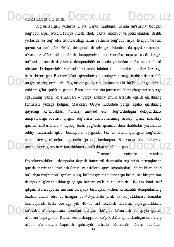 cheklanishiga olib keldi. 
Sug‘oriladigan   yerlarda   O‘rta   Osiyo   mintaqasi   uchun   an'anaviy   bo‘lgan
bug‘doy, arpa, jo‘xori, loviya, mosh, sholi, paxta, sabzavot va poliz ekinlari, dashti
yerlarida   va   tog‘   oldi   xudularidagi   lalmi   yerlarda   bug‘doy,   arpa,   kunjut,   tarvuz,
qovun   va   boshqalar   ekildi,   dehqonchilik   qilingan.   Manbalarda   qayd   etilishicha,
o‘zaro   urushlar   dehqonchilik   taraqqiyotini   bir   muncha   orqaga   surib   turgan
bo‘lsada,   tinchlik   davrlarida   dehqonchilik   orqasida   yerlardan   ancha   yuqori   hosil
olingan.   Dehqonchilik   mahsulotlari   ichki   talabni   to‘la   qondirib,   tashqi   bozorga
ham chiqarilgan. Bu mamlakat iqtisodining butunlay inqirozga tushishidan saqlab
turgan   asosiy   omil   edi.   Sug‘oriladigan   yerlar   jamoa   mulki   bo‘lib,   ularga   qabila
yoki urug‘lar egalik qilganlar. Bora-bora ana shu jamoa mulklari chegarasida yerga
egalikning   yangi   ko‘rinishlari   –   yerga   shaxsiy   mulk   sifatida   egalik   qilishning
formalari   yuzaga   kelgan.   Markaziy   Osiyo   hududida   yerga   egalik   qilishning
quyidagi   ko‘rinishlari   (turlari)   mavjud   edi:   Sug‘oriladigan   dehqonchilik
maqsadlariga   xizmat   qilgan   sug‘orish   inshootlarining   asosiy   qismi   mahalliy
qurilish   materiallari   –   tuproq,   tosh,   yog‘och,   qamish,   shox-shabbalar   yordamida
oddiy   tuzilishda   qilib,   boshqacha   aytganda,   tez   va   arzon   qurilgan,   sug‘orish
kanallarining   o‘zanlari   tuproqda   (grunt)   kovlangan.   Bu   narsa   o‘z   navbatida
inshootlarning suv ta'siriga chidamsiz bo‘lishiga sabab bo‘lgan. 
Pirovard   natijada   suvdan
foydalanuvchilar   –   dehqonlar   deyarli   butun   yil   davomida   sug‘orish   tarmoqlarida
qurish, ta'mirlash, tozalash (kanal va ariqlarni qum-loyqalardan) ishlari bilan band
bo‘lishga majbur bo‘lganlar. Aniq, bo‘lmagan ma'lumotlarga ko‘ra, har bir yeri bor
dehqon   sug‘orish   ishlariga   yiliga   hashar   yo‘li   bilan   kamida   10–   ish   kuni   sarf
qilgan.   Bu   miqdorni   ma'lum   darajada   tasdiqlash   uchun   xorazmlik   dehqonlarning
bizdan   uncha   olis   bo‘lmagan   30–40-yillarda   yirik   va   xo‘jaliklararo   kanallar
tarmoqlarida   kishi   boshiga   yili   40–50   m3   tozalash   ishlarini   bajarganliklarini
ko‘rsatib   o‘tmoqchimiz.   Bundan   tashqari,   ko‘plab   ta'mirlash   va   qayta   qurish
ishlarini bajarganlar. Bunda sermashaqqat va ko‘p kishilar qatnashadigan ommaviy
ishlar   o‘z-o‘zidan   bajarilib   qolmaydi,   albatta.   Kimlardir   ularni   avvaldan
33 
