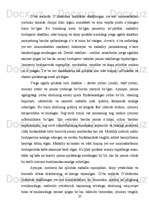 O‘rta   asrlarda   O‘zbekiston   hududida   shakllangan   yer-suv   munosabatlari
yurtimiz   tarixida   chuqur   ildiz   otgan,   murakkab   va   ayni   vaqtda   puxta   o‘ylangan
tizim   bo‘lgan.   Bu   tizimning   asosi   bo‘lgan   jamoaviy   xo‘jaliklar,   mahalliy
boshqaruv shakllari, odat huquqi va diniy qoidalar asosidagi yerga egalik shakllari
jamiyatning   barcha   qatlamlariga   o‘z   ta’sirini   ko‘rsatgan.   Avvalo,   o‘rta   asrlardagi
yer-suv   munosabatlari   markaziy   hokimiyat   va   mahalliy   jamoalarning   o‘zaro
hamkorligiga asoslangan edi. Davlat vakillari – noiblar, amaldorlar yerga egalikni
nazorat qilgan bo‘lsa-da, asosiy boshqaruv vakolati jamoa vakillariga topshirilgan.
Jamoaviy   boshqaruvda   oqsoqollar,   mirshablar,   mirablar   va   diniy   arboblar   muhim
rol o‘ynagan. Yer va suv masalalarini hal qilishda ular odat huquqi, urf-odatlar va
shariat qoidalariga amal qilishgan. 
Yerga   egalik   qilishda   turli   shakllar   –   davlat   yerlari   (mulk),   vakf   yerlari,
xususiy   yerlar   va   jamoa   yerlariga   bo‘linishi   mavjud   bo‘lgan.   Ayniqsa,   jamoa
egaligidagi   yerlar   aholining   asosiy   qismi   foydalanadigan   yerlar   bo‘lib,   ularning
taqsimoti,   ishlatilishi   va   nazorati   mahalla   yoki   qishloq   darajasida   amalga
oshirilgan.   Bu   tizim   aholining   qishloq   xo‘jaligida   faol   ishtirok   etishini,   ijtimoiy
barqarorlikni   ta’minlagan.   Sug‘orish   tizimi   esa   jamoaning   eng   muhim   ijtimoiy
infratuzilmasi   bo‘lgan.   Suv   resurslari   barcha   jamoa   a’zolari   uchun   barobar
taqsimlanishi, sug‘orish inshootlarining muntazam saqlanishi va tozaligi jamiyatni
ichki birdamlikda tutib turuvchi asosiy omillardan biri edi. Mirablik instituti ushbu
boshqaruvni amalga oshirgan va suvdan foydalanishda tenglik, adolat tamoyillarini
hayotga   tatbiq   etgan.   Mahalliy   an’analar   va   odat   huquqi   yer-suv   munosabatlarini
boshqarishda katta ahamiyat kasb etgan. Ko‘plab qoidalar rasmiy hujjatlarga emas,
balki og‘zaki  an’anaviy qonun-qoidalarga asoslangan  bo‘lib, har bir  jamoa ichida
bu tartib-intizom buzilmasdan amalga oshirilgan. 
Ayniqsa,   nizolarni   hal   qilishda   mahalla   oqsoqollari,   diniy   yetakchilar   va
hurmatli   keksa   kishilarning   so‘zlariga   tayanilgan.   O‘rta   asrlarda   O‘zbekiston
hududida  shakllangan   yer-suv   munosabatlari,   bir   tomondan,  qishloq   xo‘jaligining
rivojlanishiga,   mahsulot   yetishtirish   hajmining   ortishiga,   aholining   oziq-ovqat
bilan   ta’minlanishiga   xizmat   qilgan   bo‘lsa,   ikkinchi   tomondan,   ijtimoiy   tenglik,
35 