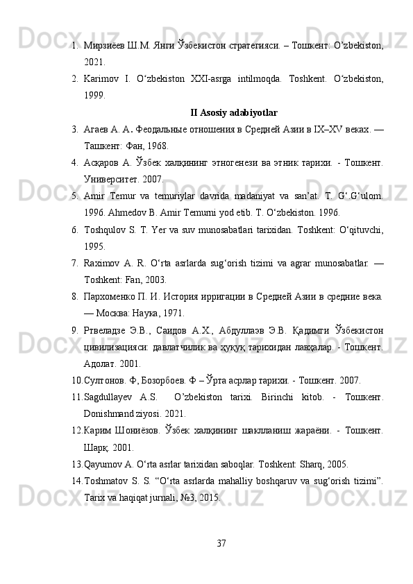 1. Мирзиёев Ш.М. Янги Ўзбекистон стратегияси. – Тошкент: O’zbekiston,
2021.
2. Karimov   I.   O zbekiston   XXI-asrga   intilmoqda.   Toshkent.   O zbekiston,ʻ ʻ
1999.
II Asosiy adabiyotlar
3. Агаев А. А .   Феодальные отношения в Средней Азии в IX–XV веках . —
Ташкент: Фан, 1968.
4. Асқаров   A .   Ўзбек   халқининг   этногенези   ва   этник   тарихи.   -   Тошкент.
Университет. 2007.
5. Amir   Temur   va   temuriylar   davrida   madaniyat   va   san’at.   T.   G‘.G‘ulom.
1996. Ahmedov B. Amir Temurni yod etib. T.  О ‘zbekiston. 1996.
6. Toshqulov S. T.   Yer va suv munosabatlari tarixidan.   Toshkent: O‘qituvchi,
1995.
7. Raximov   A .   R .   O ‘ rta   asrlarda   sug ‘ orish   tizimi   va   agrar   munosabatlar .   —
Toshkent :  Fan , 2003.
8. Пархоменко П. И.   История ирригации в Средней Азии в средние века .
— Москва: Наука, 1971.
9. Ртвеладзе   Э.В.,   Саидов   А.Х.,   Абдуллаэв   Э.В.   Қадимги   Ўзбекистон
цивилизацияси:   давлатчилик  ва  ҳуқуқ тарихидан  лавҳалар.  -  Тошкент.
Адолат. 2001.
10. Султонов. Ф, Бозорбоев. Ф – Ўрта асрлар тарихи. - Тошкент. 2007.
11. Sagdullayev   A.S.     O’zbekiston   tarixi.   Birinchi   kitob.   -   Тошкент .
Donishmand ziyosi. 2021.
12. Карим   Шониёзов.   Ўзбек   халқининг   шаклланиш   жараёни.   -   Тошкент .
Шарқ. 2001.
13. Qayumov A.   O‘rta asrlar tarixidan saboqlar .  Toshkent: Sharq, 2005.
14. Toshmatov   S.   S.   “O‘rta   asrlarda   mahalliy   boshqaruv   va   sug‘orish   tizimi”.
Tarix va haqiqat   jurnali, №3, 2015.
37 
