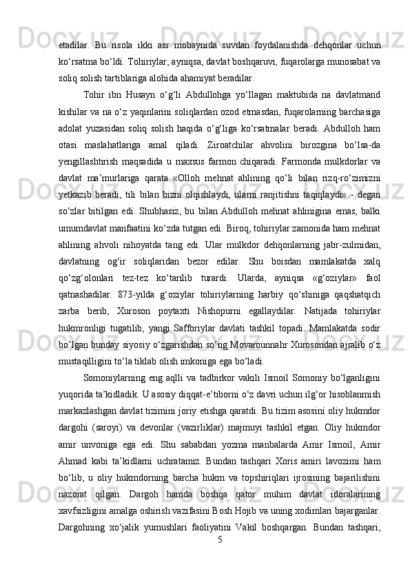 etadilar.   Bu   risola   ikki   asr   mobaynida   suvdan   foydalanishda   dehqonlar   uchun
ko‘rsatma bo‘ldi. Tohiriylar, ayniqsa, davlat boshqaruvi, fuqarolarga munosabat va
soliq solish tartiblariga alohida ahamiyat beradilar. 
Tohir   ibn   Husayn   o‘g‘li   Abdullohga   yo‘llagan   maktubida   na   davlatmand
kishilar va na o‘z yaqinlarini soliqlardan ozod etmasdan, fuqarolarning barchasiga
adolat   yuzasidan   soliq   solish   haqida   o‘g‘liga   ko‘rsatmalar   beradi.   Abdulloh   ham
otasi   maslahatlariga   amal   qiladi.   Ziroatchilar   ahvolini   birozgina   bo‘lsa-da
yengillashtirish   maqsadida   u   maxsus   farmon   chiqaradi.   Farmonda   mulkdorlar   va
davlat   ma’murlariga   qarata   «Olloh   mehnat   ahlining   qo‘li   bilan   rizq-ro‘zimizni
yetkazib   beradi,   tili   bilan   bizni   olqishlaydi,   ularni   ranjitishni   taqiqlaydi»   -   degan
so‘zlar   bitilgan   edi.   Shubhasiz,   bu   bilan   Abdulloh   mehnat   ahlinigina   emas,   balki
umumdavlat manfaatini ko‘zda tutgan edi. Biroq, tohiriylar zamonida ham mehnat
ahlining   ahvoli   nihoyatda   tang   edi.   Ular   mulkdor   dehqonlarning   jabr-zulmidan,
davlatning   og‘ir   soliqlaridan   bezor   edilar.   Shu   boisdan   mamlakatda   xalq
qo‘zg‘olonlari   tez-tez   ko‘tarilib   turardi.   Ularda,   ayniqsa   «g‘oziylar»   faol
qatnashadilar.   873-yilda   g‘oziylar   tohiriylarning   harbiy   qo‘shiniga   qaqshatqich
zarba   berib,   Xuroson   poytaxti   Nishopurni   egallaydilar.   Natijada   tohiriylar
hukmronligi   tugatilib,   yangi   Safforiylar   davlati   tashkil   topadi.   Mamlakatda   sodir
bo’lgan bunday siyosiy o‘zgarishdan so‘ng Movarounnahr Xurosondan ajralib o‘z
mustaqilligini to‘la tiklab olish imkoniga ega bo‘ladi.
Somoniylarning   eng   aqlli   va   tadbirkor   vakili   Ismoil   Somoniy   bo‘lganligini
yuqorida ta’kidladik. U asosiy diqqat-e’tiborni o‘z davri uchun ilg‘or hisoblanmish
markazlashgan davlat tizimini joriy etishga qaratdi. Bu tizim asosini oliy hukmdor
dargohi   (saroyi)   va   devonlar   (vazirliklar)   majmuyi   tashkil   etgan.   Oliy   hukmdor
amir   unvoniga   ega   edi.   Shu   sababdan   yozma   manbalarda   Amir   Ismoil,   Amir
Ahmad   kabi   ta’kidlarni   uchratamiz.   Bundan   tashqari   Xoris   amiri   lavozimi   ham
bo‘lib,   u   oliy   hukmdorning   barcha   hukm   va   topshiriqlari   ijrosining   bajarilishini
nazorat   qilgan.   Dargoh   hamda   boshqa   qator   muhim   davlat   idoralarining
xavfsizligini amalga oshirish vazifasini Bosh Hojib va uning xodimlari bajarganlar.
Dargohning   xo‘jalik   yumushlari   faoliyatini   Vakil   boshqargan.   Bundan   tashqari,
5 
